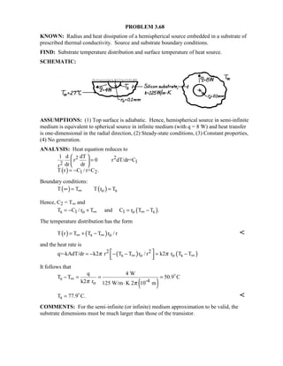 PROBLEM 3.68
KNOWN: Radius and heat dissipation of a hemispherical source embedded in a substrate of
prescribed thermal conductivity. Source and substrate boundary conditions.
FIND: Substrate temperature distribution and surface temperature of heat source.
SCHEMATIC:
ASSUMPTIONS: (1) Top surface is adiabatic. Hence, hemispherical source in semi-infinite
medium is equivalent to spherical source in infinite medium (with q = 8 W) and heat transfer
is one-dimensional in the radial direction, (2) Steady-state conditions, (3) Constant properties,
(4) No generation.
ANALYSIS: Heat equation reduces to
( )
2 2
12
1 2
1 d dT
r 0 r dT/dr=C
dr drr
T r C / r+C .
 
= 
 
= −
Boundary conditions:
( ) ( )o sT T T r T∞∞ = =
Hence, C2 = T∞ and
( )s 1 o 1 o sT C / r T and C r T T .∞ ∞= − + = −
The temperature distribution has the form
( ) ( )s oT r T T T r / r∞ ∞= + − 
and the heat rate is
( ) ( )2 2
s o o sq=-kAdT/dr k2 r T T r / r k2 r T Tπ π∞ ∞
 = − − − = −  
It follows that
( )
s -4o
q 4 W
T T 50.9 C
k2 r 125 W/m K 2 10 mπ π
∞− = = =
⋅

sT 77.9 C.= 

COMMENTS: For the semi-infinite (or infinite) medium approximation to be valid, the
substrate dimensions must be much larger than those of the transistor.
 