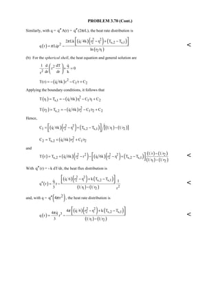 PROBLEM 3.70 (Cont.)
Similarly, with q = q′′A(r) = q′′(2πrL), the heat rate distribution is
( )
( )( ) ( )
( )
2 2
2 1 s,2 s,12
2 1
2 Lk q 4k r r T T
q r Lqr
ln r /r
π
π
− + −
= −
 
  

 
(b) For the spherical shell, the heat equation and general solution are
2
2
1 d dT q
r 0
dr dr kr
+ =
 
 
 

( ) 2
1 2T(r) q 6k r C /r C= − − +
Applying the boundary conditions, it follows that
( ) ( ) 2
1 s,1 1 1 1 2T r T q 6k r C /r C= = − − +
( ) ( ) 2
2 s,2 2 1 2 2T r T q 6k r C /r C= = − − +
Hence,
( )( ) ( ) ( ) ( )[ ]2 2
1 2 1 s,2 s,1 1 2C q 6k r r T T 1 r 1 r= − + − − 
  

( ) 2
2 s,2 2 1 2C T q 6k r C /r= + +
and
( ) ( )( ) ( )( ) ( ) ( ) ( )
( ) ( )
2 2 2 2 2
s,2 2 2 1 s,2 s,1
1 2
1 r 1 r
T r T q 6k r r q 6k r r T T
1 r 1 r
−
= + − − − + −
−
 
  
  
With q′′(r) = - k dT/dr, the heat flux distribution is
( )
( )( ) ( )
( ) ( )
2 2
2 1 s,2 s,1
2
1 2
q 6 r r k T T
q 1
q r r
3 1 r 1 r r
− + −
′′ = −
−
 
  



and, with q = ( )2q 4 rπ′′ , the heat rate distribution is
( )
( )( ) ( )
( ) ( )
2 2
2 1 s,2 s,13
1 2
4 q 6 r r k T T
4 q
q r r
3 1 r 1 r
ππ − + −
= −
−
 
  



 