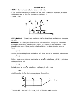 PROBLEM 3.71
KNOWN: Temperature distribution in a composite wall.
FIND: (a) Relative magnitudes of interfacial heat fluxes, (b) Relative magnitudes of thermal
conductivities, and (c) Heat flux as a function of distance x.
SCHEMATIC:
ASSUMPTIONS: (1) Steady-state conditions, (2) One-dimensional conduction, (3) Constant
properties.
ANALYSIS: (a) For the prescribed conditions (one-dimensional, steady-state, constant k),
the parabolic temperature distribution in C implies the existence of heat generation. Hence,
since dT/dx increases with decreasing x, the heat flux in C increases with decreasing x.
Hence,
3 4q q′′ ′′
However, the linear temperature distributions in A and B indicate no generation, in which case
2 3q q′′ ′′=
(b) Since conservation of energy requires that 3,B 3,C B Cq q and dT/dx) dT/dx) ,′′ ′′=  it follows
from Fourier’s law that
B Ck k .
Similarly, since 2,A 2,B A Bq q and dT/dx) dT/dx) ,′′ ′′=  it follows that
A Bk k .
(c) It follows that the flux distribution appears as shown below.
COMMENTS: Note that, with dT/dx)4,C = 0, the interface at 4 is adiabatic.
 