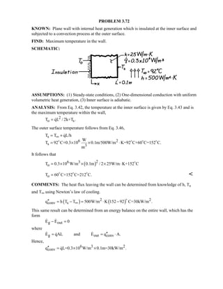 PROBLEM 3.72
KNOWN: Plane wall with internal heat generation which is insulated at the inner surface and
subjected to a convection process at the outer surface.
FIND: Maximum temperature in the wall.
SCHEMATIC:
ASSUMPTIONS: (1) Steady-state conditions, (2) One-dimensional conduction with uniform
volumetric heat generation, (3) Inner surface is adiabatic.
ANALYSIS: From Eq. 3.42, the temperature at the inner surface is given by Eq. 3.43 and is
the maximum temperature within the wall,
2
o sT qL / 2k+T .= 
The outer surface temperature follows from Eq. 3.46,
s
6 2
s 3
T T qL/h
W
T 92 C+0.3 10 0.1m/500W/m K=92 C+60 C=152 C.
m
∞= +
= × × ⋅   

It follows that
( )26 3
oT 0.3 10 W/m 0.1m / 2 25W/m K+152 C= × × × ⋅ 
oT 60 C+152 C=212 C.=   

COMMENTS: The heat flux leaving the wall can be determined from knowledge of h, Ts
and T∞ using Newton’s law of cooling.
( ) ( )2 2
conv sq h T T 500W/m K 152 92 C=30kW/m .∞′′ = − = ⋅ −

This same result can be determined from an energy balance on the entire wall, which has the
form
g outE E 0− = 
where
g out convE qAL and E q A.′′= = ⋅ 
Hence,
6 3 2
convq qL=0.3 10 W/m 0.1m=30kW/m .′′ = × ×
 