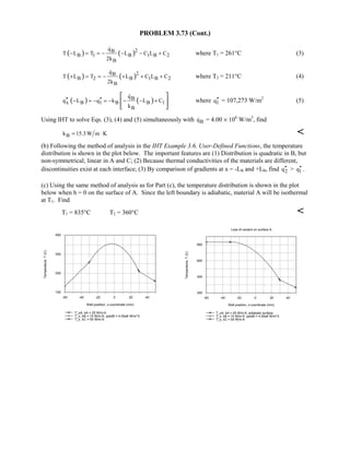 PROBLEM 3.73 (Cont.)
( ) ( )2B
B 1 B 1 B 2
B
q
T L T L C L C
2k
− = = − − − +

where T1 = 261°C (3)
( ) ( )2B
B 2 B 1 B 2
B
q
T L T L C L C
2k
+ = = − + + +

where T2 = 211°C (4)
( ) ( )B
x B 1 B B 1
B
q
q L q k L C
k
′′ ′′− = − = − − − +
 
 
 

where 1q′′ = 107,273 W/m2
(5)
Using IHT to solve Eqs. (3), (4) and (5) simultaneously with Bq = 4.00 × 106
W/m3
, find
Bk 15.3W m K= ⋅ 
(b) Following the method of analysis in the IHT Example 3.6, User-Defined Functions, the temperature
distribution is shown in the plot below. The important features are (1) Distribution is quadratic in B, but
non-symmetrical; linear in A and C; (2) Because thermal conductivities of the materials are different,
discontinuities exist at each interface; (3) By comparison of gradients at x = -LB and +LB, find 2q′′  1q′′ .
(c) Using the same method of analysis as for Part (c), the temperature distribution is shown in the plot
below when h = 0 on the surface of A. Since the left boundary is adiabatic, material A will be isothermal
at T1. Find
T1 = 835°C T2 = 360°C 
-60 -40 -20 0 20 40
Wall position, x-coordinate (mm)
100
200
300
400
Temperature,T(C)
T_xA, kA = 25 W/m.K
T_x, kB = 15 W/m.K, qdotB = 4.00e6 W/m^3
T_x, kC = 50 W/m.K
Loss of coolant on surface A
-60 -40 -20 0 20 40
Wall position, x-coordinate (mm)
200
400
600
800
Temperature,T(C)
T_xA, kA = 25 W/m.K; adiabatic surface
T_x, kB = 15 W/m.K, qdotB = 4.00e6 W/m^3
T_x, kC = 50 W/m.K
 