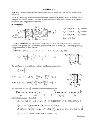 PROBLEM 3.74
KNOWN: Composite wall exposed to convection process; inside wall experiences a uniform heat
generation.
FIND: (a) Neglecting interfacial thermal resistances, determine T1 and T2, as well as the heat fluxes
through walls A and C, and (b) Determine the same parameters, but consider the interfacial contact
resistances. Plot temperature distributions.
SCHEMATIC:
k W m K L mmA A= ⋅ =25 30
k W m K L mmB B= ⋅ =15 30
k W m K L mmC C= ⋅ =50 20
q W mB  `4 106 3
ASSUMPTIONS: (1) One-dimensional, steady-state heat flow, (2) Negligible contact resistance
between walls, part (a), (3) Uniform heat generation in B, zero in A and C, (4) Uniform properties, (5)
Negligible radiation at outer surfaces.
ANALYSIS: (a) The temperature distribution in wall B follows from Eq. 3.41,
( )
2 2
B B 2 1 1 2
2
B BB
q L x T T x T T
T x 1
2k 2 L 2L
− −
= − + +
 
 
 
 

. (1)
The heat fluxes to the neighboring walls are found using Fourier’s law,
x
dT
q k
dx
′′ = − .
( ) ( )B 2 1
B x B B B 1
B B
q T T
At x L : q L k L q
k 2L
−
′′ ′′= − − − + + =
 
 
 

(2)
( ) ( )B 2 1
B x B B B 2
B B
q T T
At x L : q L k L q
k 2L
−
′′ ′′= + − − + =
 
 
 

(3)
The heat fluxes, 1q′′ and 2q′′ , can be evaluated by thermal circuits.
Substituting numerical values, find
( ) ( ) ( ) ( )2
1 1 A A 1q T T C 1 h L k 25 T C 1 1000 W m K 0.03m 25W m K∞′′ = − + = − ⋅ + ⋅
 
( ) ( ) ( )1 1 1q 25 T C 0.001 0.0012 K W 454.6 25 T′′ = − + = −

(4)
( ) ( ) ( ) ( )2
2 2 C C 2q T T C 1 h L k T 25 C 1 1000 W m K 0.02m 50 W m K∞′′ = − + = − ⋅ + ⋅
 
( ) ( ) ( )2 2 2q T 25 C 0.001 0.0004 K W 714.3 T 25′′ = − + = −

. (5)
Continued...
 