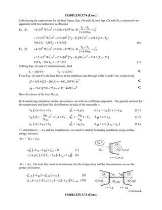 PROBLEM 3.74 (Cont.)
Substituting the expressions for the heat fluxes, Eqs. (4) and (5), into Eqs. (2) and (3), a system of two
equations with two unknowns is obtained.
Eq. (2): 6 3 2 1
1
T T
4 10 W m 0.03m 15W m K q
2 0.03m
−
′′− × × + ⋅ =
×
( ) ( )5 2 2 2
2 1 11.2 10 W m 2.5 10 T T W m 454.6 25 T− × − × − = −
1 2704.6T 250T 131,365− = (6)
Eq. (3): 6 3 2 1
2
T T
4 10 W m 0.03m 15W m K q
2 0.03m
−
′′+ × × − ⋅ =
×
( ) ( )5 2 2 2
2 1 21.2 10 W m 2.5 10 T T W m 714.3 T 25+ × − × − = −
1 2250T 964T 137,857− = − (7)
Solving Eqs. (6) and (7) simultaneously, find
T1 = 260.9°C T2 = 210.0°C 
From Eqs. (4) and (5), the heat fluxes at the interfaces and through walls A and C are, respectively,
( ) 2
1q 454.6 25 260.9 107,240 W m′′ = − = − 
( ) 2
2q 714.3 210 25 132,146 W m′′ = − = + . 
Note directions of the heat fluxes.
(b) Considering interfacial contact resistances, we will use a different approach. The general solution for
the temperature and heat flux distributions in each of the materials is
( )A 1 2T x C x C= + x A 1q k C′′ = − ( )A B BL L x L− + ≤ ≤ − (1,2)
( ) 2B
B 3 4
B
q
T x x C x C
2k
= − + +

B
x 3
B
q
q x C
k
′′ = − +

B BL x L− ≤ ≤ (3,4)
( )C 5 6T x C x C= + x C 5q k C′′ = − ( )B B CL x L L+ ≤ ≤ + (5,6)
To determine C1 ... C6 and the distributions, we need to identify boundary conditions using surface
energy balances.
At x = -(LA + LB):
( )x A B cvq L L q 0′′ ′′− − − + = (7)
( ) ( )[ ]A 1 A A Bk C h T T L L∞− − + − − − (8)
At x = -LB: The heat flux must be continuous, but the temperature will be discontinuous across the
contact resistance.
( ) ( )x,A B x,B Bq L q L′′ ′′− = − (9)
( ) ( ) ( )[ ]x,A B 1A B 1B B tc,ABq L T L T L R′′ ′′− = − − − (10)
Continued...
PROBLEM 3.74 (Cont.)
 