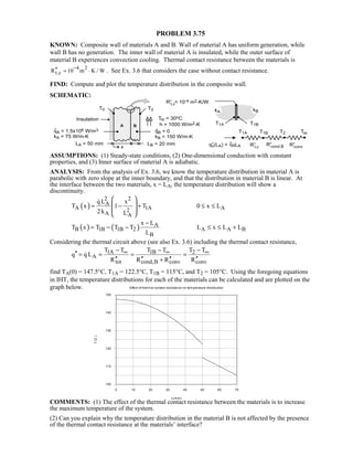 PROBLEM 3.75
KNOWN: Composite wall of materials A and B. Wall of material A has uniform generation, while
wall B has no generation. The inner wall of material A is insulated, while the outer surface of
material B experiences convection cooling. Thermal contact resistance between the materials is
4 2
t,cR 10 m K / W
−′′ = ⋅ . See Ex. 3.6 that considers the case without contact resistance.
FIND: Compute and plot the temperature distribution in the composite wall.
SCHEMATIC:
ASSUMPTIONS: (1) Steady-state conditions, (2) One-dimensional conduction with constant
properties, and (3) Inner surface of material A is adiabatic.
ANALYSIS: From the analysis of Ex. 3.6, we know the temperature distribution in material A is
parabolic with zero slope at the inner boundary, and that the distribution in material B is linear. At
the interface between the two materials, x = LA, the temperature distribution will show a
discontinuity.
( )
2 2
A
A 1A A2
A A
q L x
T x 1 T 0 x L
2k L
= − + ≤ ≤
 
 
 
 

( ) ( ) A
B 1B 1B 2 A A B
B
x L
T x T T T L x L L
L
−
= − ≤ ≤ +−
Considering the thermal circuit above (see also Ex. 3.6) including the thermal contact resistance,
1A 1B 2
A
tot cond,B conv conv
T T T T T T
q q L
R R R R
∞ ∞ ∞− − −
′′ = = = =
′′ ′′ ′′ ′′+

find TA(0) = 147.5°C, T1A = 122.5°C, T1B = 115°C, and T2 = 105°C. Using the foregoing equations
in IHT, the temperature distributions for each of the materials can be calculated and are plotted on the
graph below.
COMMENTS: (1) The effect of the thermal contact resistance between the materials is to increase
the maximum temperature of the system.
(2) Can you explain why the temperature distribution in the material B is not affected by the presence
of the thermal contact resistance at the materials’ interface?
Effect of thermal contact resistance on temperature distribution
0 10 20 30 40 50 60 70
x (mm)
100
110
120
130
140
150
T(C)
 