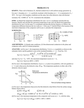 PROBLEM 3.76
KNOWN: Plane wall of thickness 2L, thermal conductivity k with uniform energy generation q.
For case 1, boundary at x = -L is perfectly insulated, while boundary at x = +L is maintained at To =
50°C. For case 2, the boundary conditions are the same, but a thin dielectric strip with thermal
resistance 2
tR 0.0005 m K / W′′ = ⋅ is inserted at the mid-plane.
FIND: (a) Sketch the temperature distribution for case 1 on T-x coordinates and describe key
features; identify and calculate the maximum temperature in the wall, (b) Sketch the temperature
distribution for case 2 on the same T-x coordinates and describe the key features; (c) What is the
temperature difference between the two walls at x = 0 for case 2? And (d) What is the location of the
maximum temperature of the composite wall in case 2; calculate this temperature.
SCHEMATIC:
ASSUMPTIONS: (1) Steady-state conditions, (2) One-dimensional conduction in the plane and
composite walls, and (3) Constant properties.
ANALYSIS: (a) For case 1, the temperature distribution, T1(x) vs. x, is parabolic as shown in the
schematic below and the gradient is zero at the insulated boundary, x = -L. From Eq. 3.43,
( ) ( )
( ) ( )2 26 3
1 1
q 2L 5 10 W / m 2 0.020 m
T L T L 80 C
2k 2 50 W / m K
× ×
− − + = = = °
× ⋅

and since T1(+L) = To = 50°C, the maximum temperature occurs at x = -L,
( ) ( )1 1T L T L 80 C 130 C− = + + ° = °
(b) For case 2, the temperature distribution, T2(x) vs. x, is piece-wise parabolic, with zero gradient at
x = -L and a drop across the dielectric strip, ∆TAB. The temperature gradients at either side of the
dielectric strip are equal.
(c) For case 2, the temperature drop across the thin dielectric strip follows from the surface energy
balance shown above.
( ) ( )x AB t xq 0 T / R q 0 qL′′ ′′ ′′= ∆ = 
2 6 3
AB tT R qL 0.0005 m K / W 5 10 W / m 0.020 m 50 C.′′∆ = = ⋅ × × × = °
(d) For case 2, the maximum temperature in the composite wall occurs at x = -L, with the value,
( ) ( )2 1 ABT L T L T 130 C 50 C 180 C− = − + ∆ = ° + ° = ° 
 