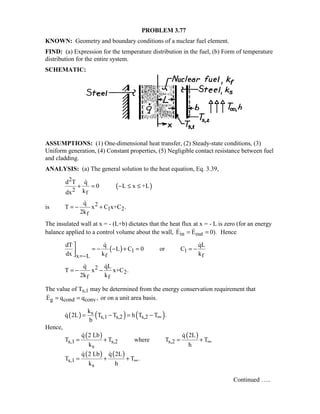 PROBLEM 3.77
KNOWN: Geometry and boundary conditions of a nuclear fuel element.
FIND: (a) Expression for the temperature distribution in the fuel, (b) Form of temperature
distribution for the entire system.
SCHEMATIC:
ASSUMPTIONS: (1) One-dimensional heat transfer, (2) Steady-state conditions, (3)
Uniform generation, (4) Constant properties, (5) Negligible contact resistance between fuel
and cladding.
ANALYSIS: (a) The general solution to the heat equation, Eq. 3.39,
( )
2
2 f
d T q
0 L x +L
kdx
+ = − ≤ ≤

is 2
1 2
f
q
T x C x+C .
2k
= − +

The insulated wall at x = - (L+b) dictates that the heat flux at x = - L is zero (for an energy
balance applied to a control volume about the wall, in outE E 0).= =  Hence
( ) 1 1
f fx L
dT q qL
L C 0 or C
dx k k=−

= − − + = = −

 
2
2
f f
q qL
T x x+C .
2k k
= − −
 
The value of Ts,1 may be determined from the energy conservation requirement that
g cond convE q q ,= = or on a unit area basis.
( ) ( ) ( )s
s,1 s,2 s,2
k
q 2L T T h T T .
b
∞= − = −
Hence,
( ) ( )
s,1 s,2 s,2
s
q 2 Lb q 2L
T T where T T
k h
∞= + = +
 
( ) ( )
s,1
s
q 2 Lb q 2L
T T .
k h
∞= + +
 
Continued …..
 