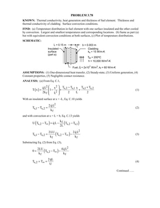 PROBLEM 3.78
KNOWN: Thermal conductivity, heat generation and thickness of fuel element. Thickness and
thermal conductivity of cladding. Surface convection conditions.
FIND: (a) Temperature distribution in fuel element with one surface insulated and the other cooled
by convection. Largest and smallest temperatures and corresponding locations. (b) Same as part (a)
but with equivalent convection conditions at both surfaces, (c) Plot of temperature distributions.
SCHEMATIC:
ASSUMPTIONS: (1) One-dimensional heat transfer, (2) Steady-state, (3) Uniform generation, (4)
Constant properties, (5) Negligible contact resistance.
ANALYSIS: (a) From Eq. C.1,
( )
2 2
s,2 s,1 s,1 s,2
2
f
T T T Tq L x x
T x 1
2k 2 L 2L
  − +
 = − + +
 
 

(1)
With an insulated surface at x = -L, Eq. C.10 yields
2
s,1 s,2
f
2q L
T T
k
− =

(2)
and with convection at x = L + b, Eq. C.13 yields
( ) ( )f
s,2 s,2 s,1
k
U T T q L T T
2L
∞− = − −
( )
2
s,1 s,2 s,2
f f
2LU 2qL
T T T T
k k
∞− = − −

(3)
Substracting Eq. (2) from Eq. (3),
( )
2
s,2
f f
2LU 4q L
0 T T
k k
∞= − −

s,2
2qL
T T
U
∞= +

(4)
Continued …..
 