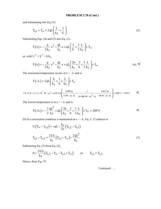 PROBLEM 3.78 (Cont.)
and substituting into Eq. (2)
s,1
f
L 1
T T 2qL
k U
∞
 
= + + 
 
 (5)
Substituting Eqs. (4) and (5) into Eq. (1),
( ) 2
f f f
q qL 2 3 L
T x x x qL T
2k k U 2 k
∞
 
= − − + + + 
 
 

or, with U
-1
= h
-1
+ b/ks,
( ) 2
f f s f
q qL 2b 2 3 L
T x x x qL T
2k k k h 2 k
∞
 
= − − + + + + 
 
 
 (6) 
The maximum temperature occurs at x = - L and is
( )
s f
b 1 L
T L 2qL T
k h k
∞
 
− = + + + 
 

( ) 7 3
2
0.003m 1 0.015 m
T L 2 2 10 W / m 0.015 m 200 C 530 C
15 W / m K 60 W / m K10, 000 W / m K
− = × × × + + + ° = °
⋅ ⋅⋅
 
  
 

The lowest temperature is at x = + L and is
( )
2
f s f
3 qL 2b 2 3 L
T L qL T 380 C
2 k k h 2 k
∞
 
+ = − + + + + = ° 
 

 
(b) If a convection condition is maintained at x = - L, Eq. C.12 reduces to
( ) ( )f
s,1 s,2 s,1
k
U T T qL T T
2L
∞ − = − − −
( )
2
s,1 s,2 s,1
f f
2LU 2qL
T T T T
k k
∞− = − −

(7)
Subtracting Eq. (7) from Eq. (3),
( )s,2 s,1 s,1 s,2
f
2LU
0 T T T T or T T
k
∞ ∞= − − + =
Hence, from Eq. (7)
Continued …..
 
