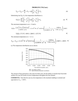 PROBLEM 3.78 (Cont.)
s,1 s,2
s
qL 1 b
T T T qL T
U h k
∞ ∞
 
= = + = + + 
 

 (8)
Substituting into Eq. (1), the temperature distribution is
( )
2 2
2f s
qL x 1 b
T x 1 qL T
2k h kL
∞
   
 = − + + +     

 (9) 
The maximum temperature is at x = 0 and is
( )
( )7 3 2
7 3
2
2 10 W / m 0.015 m 1 0.003m
T 0 2 10 W / m 0.015 m 200 C
2 60 W / m K 15 W / m K10,000 W / m K
×
= + × × + + °
× ⋅ ⋅⋅
 
  
 
( )T 0 37.5 C 90 C 200 C 327.5 C= ° + ° + ° = ° 
The minimum temperature at x = ± L is
( )7 3
s,1 s,2 2
1 0.003m
T T 2 10 W / m 0.015m 200 C 290 C
15W / m K10,000W / m K
 
 = = × + + ° = °
 ⋅⋅ 

(c) The temperature distributions are as shown.
The amount of heat generation is the same for both cases, but the ability to transfer heat from both
surfaces for case (b) results in lower temperatures throughout the fuel element.
COMMENTS: Note that for case (a), the temperature in the insulated cladding is constant and
equivalent to Ts,1 = 530°C.
-0.015 -0.009 -0.003 0.003 0.009 0.015
Fuel elem ent location, x(m )
200
250
300
350
400
450
500
550
Temperature,T(C)
Ins ulated s urface
Sym m etrical convection conditions
 