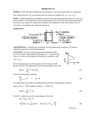 PROBLEM 3.79
KNOWN: Wall of thermal conductivity k and thickness L with uniform generation q ; strip heater
with uniform heat flux oq ;′′ prescribed inside and outside air conditions (hi, T∞,i, ho, T∞,o).
FIND: (a) Sketch temperature distribution in wall if none of the heat generated within the wall is lost
to the outside air, (b) Temperatures at the wall boundaries T(0) and T(L) for the prescribed condition,
(c) Value of ′′qo required to maintain this condition, (d) Temperature of the outer surface, T(L), if
oq=0 but q′′ corresponds to the value calculated in (c).
SCHEMATIC:
ASSUMPTIONS: (1) Steady-state conditions, (2) One-dimensional conduction, (3) Uniform
volumetric generation, (4) Constant properties.
ANALYSIS: (a) If none of the heat generated within the wall is
lost to the outside of the chamber, the gradient at x = 0 must be zero.
Since q is uniform, the temperature distribution is parabolic, with
T(L)  T∞,i.
(b) To find temperatures at the boundaries of wall, begin with the
general solution to the appropriate form of the heat equation (Eq.3.40).
( ) 2
1 2
q
T x x C x+C
2k
= − +

(1)
From the first boundary condition,
x=o 1
dT
0 C 0.
dx
= → = (2)
Two approaches are possible using different forms for the second boundary condition.
Approach No. 1: With boundary condition ( ) 1T 0 T→ =
( ) 2
1
q
T x x T
2k
= − +

(3)
To find T1, perform an overall energy balance on the wall
in out gE E E 0− + =  
( ) ( ),i 2 ,i
qL
h T L T qL=0 T L T T
h
∞ ∞ − − + = = + 

 (4)
Continued …..
 