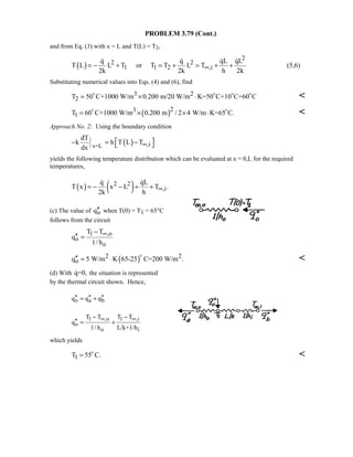 PROBLEM 3.79 (Cont.)
and from Eq. (3) with x = L and T(L) = T2,
( )
2
2 2
1 1 2 ,i
q q qL qL
T L L T or T T L T
2k 2k h 2k
∞= − + = + = + +
   
(5,6)
Substituting numerical values into Eqs. (4) and (6), find
3 2
2T 50 C+1000 W/m 0.200 m/20 W/m K=50 C+10 C=60 C= × ⋅   

( )23
1T 60 C+1000 W/m 0.200 m / 2 4 W/m K=65 C.= × × ⋅ 

Approach No. 2: Using the boundary condition
( )x=L ,i
dT
k h T L T
dx
∞ − = − 
yields the following temperature distribution which can be evaluated at x = 0,L for the required
temperatures,
( ) ( )2 2
,i
q qL
T x x L T .
2k h
∞= − − + +
 
(c) The value of oq′′ when T(0) = T1 = 65°C
follows from the circuit
1 ,o
o
o
T T
q
1/ h
∞−
′′ =
( )2 2
oq 5 W/m K 65-25 C=200 W/m .′′ = ⋅


(d) With q=0, the situation is represented
by the thermal circuit shown. Hence,
o a bq q q′′ ′′ ′′= +
1 ,o 1 ,i
o
o i
T T T T
q
1/ h L/k+1/h
∞ ∞− −
′′ = +
which yields
1T 55 C.= 

 