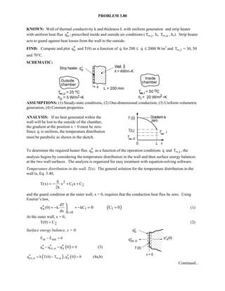 PROBLEM 3.80
KNOWN: Wall of thermal conductivity k and thickness L with uniform generation and strip heater
with uniform heat flux oq′′ ; prescribed inside and outside air conditions ( ,iT∞ , hi, ,oT∞ , ho). Strip heater
acts to guard against heat losses from the wall to the outside.
FIND: Compute and plot oq′′ and T(0) as a function of q for 200 ≤ q ≤ 2000 W/m3
and ,iT∞ = 30, 50
and 70°C.
SCHEMATIC:
ASSUMPTIONS: (1) Steady-state conditions, (2) One-dimensional conduction, (3) Uniform volumetric
generation, (4) Constant properties.
ANALYSIS: If no heat generated within the
wall will be lost to the outside of the chamber,
the gradient at the position x = 0 must be zero.
Since q is uniform, the temperature distribution
must be parabolic as shown in the sketch.
To determine the required heater flux oq′′ as a function of the operation conditions q and ,iT∞ , the
analysis begins by considering the temperature distribution in the wall and then surface energy balances
at the two wall surfaces. The analysis is organized for easy treatment with equation-solving software.
Temperature distribution in the wall, T(x): The general solution for the temperature distribution in the
wall is, Eq. 3.40,
2
1 2
q
T(x) x C x C
2k
= − + +

and the guard condition at the outer wall, x = 0, requires that the conduction heat flux be zero. Using
Fourier’s law,
( )x 1
x 0
dT
q (0) k kC 1
dx
0 C 0
=
′′ = − = −

= =

(1)
At the outer wall, x = 0,
2T(0) C= (2)
Surface energy balance, x = 0:
in outE E 0− = 
( )o cv,oq q 0xq 0′′ ′′− ′′− = (3)
( ) ( )cv,o ,o xq h T(0) T ,q 0 0∞′′ ′′= − = (4a,b)
Continued...
 
