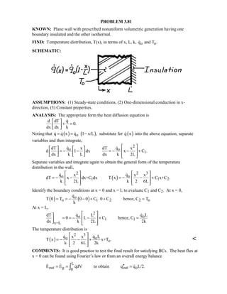 PROBLEM 3.81
KNOWN: Plane wall with prescribed nonuniform volumetric generation having one
boundary insulated and the other isothermal.
FIND: Temperature distribution, T(x), in terms of x, L, k, o oq and T .
SCHEMATIC:
ASSUMPTIONS: (1) Steady-state conditions, (2) One-dimensional conduction in x-
direction, (3) Constant properties.
ANALYSIS: The appropriate form the heat diffusion equation is
d dT q
0.
dx dx k
 
+ = 
 

Noting that ( ) ( )oq q x q 1 x/L ,= = −   substitute for ( )q x into the above equation, separate
variables and then integrate,
2
o o
1
q qdT x dT x
d 1 dx x C .
dx k L dx k 2L
    
= − − = − − +    
      
 
Separate variables and integrate again to obtain the general form of the temperature
distribution in the wall,
( )
2 2 3
o o
1 1 2
q qx x x
dT x dx+C dx T x C x+C .
k 2L k 2 6L
   
= − − = − − +   
      
 
Identify the boundary conditions at x = 0 and x = L to evaluate C1 and C2. At x = 0,
( ) ( )o
o 1 2 2 o
q
T 0 T 0 0 C 0 C hence, C T
k
= = − − + ⋅ + =

At x = L,
2
o o
1 1
x=L
q q LdT L
0 L C hence, C
dx k 2L 2k
 
= = − − + = 
   
 
The temperature distribution is
( )
2 3
o o
o
q q Lx x
T x x+T .
k 2 6L 2k
 
= − − + 
  
 

COMMENTS: It is good practice to test the final result for satisfying BCs. The heat flux at
x = 0 can be found using Fourier’s law or from an overall energy balance
L
out g out o0
E E qdV to obtain q q L/2.′′= = =∫   
 