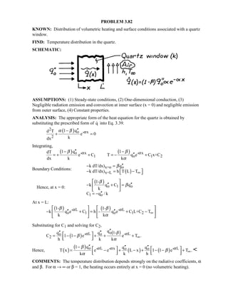 PROBLEM 3.82
KNOWN: Distribution of volumetric heating and surface conditions associated with a quartz
window.
FIND: Temperature distribution in the quartz.
SCHEMATIC:
ASSUMPTIONS: (1) Steady-state conditions, (2) One-dimensional conduction, (3)
Negligible radiation emission and convection at inner surface (x = 0) and negligible emission
from outer surface, (4) Constant properties.
ANALYSIS: The appropriate form of the heat equation for the quartz is obtained by
substituting the prescribed form of q into Eq. 3.39.
( )2
o - x
2
1 qd T
e 0
kdx
αα β ′′−
+ =
Integrating,
( ) ( )o - x - x
1 o 1 2
1 q 1dT
e C T q e C x+C
dx k k
α αβ β
α
′′− −
′′= + + = − +
Boundary Conditions:
( )
x=o o
x=L
k dT/dx) q
k dT/dx) h T L T
β
∞
′′− =
 − = − 
Hence, at x = 0:
( )
o 1 o
1 o
1-
k q C q
k
C q / k
β
β
 
′′ ′′− + = 
 
′′= −
At x = L:
( ) ( )- L - L
o 1 o 1 2
1- 1-
k q e C h - q e C L+C T
k k
α αβ β
α
∞
   
′′ ′′− + = + −   
   
Substituting for C1 and solving for C2,
( )
( )o 1-- L - Lo o
2
qq q
C 1 1 e e T .
h k k
βα αβ
α
∞
′′′′ ′′ = − − + + +  
Hence, ( )
( )
( ) ( )o - L - x - Lo o1 q q q
T x e e L x 1 1 e T .
k k h
α α αβ
β
α
∞
′′− ′′ ′′   = − + − + − − +      

COMMENTS: The temperature distribution depends strongly on the radiative coefficients, α
and β. For α → ∞ or β = 1, the heating occurs entirely at x = 0 (no volumetric heating).
 