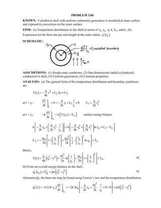 PROBLEM 3.84
KNOWN: Cylindrical shell with uniform volumetric generation is insulated at inner surface
and exposed to convection on the outer surface.
FIND: (a) Temperature distribution in the shell in terms of i or , r , q, h, T and k,∞ (b)
Expression for the heat rate per unit length at the outer radius, ( )oq r .′
SCHEMATIC:
ASSUMPTIONS: (1) Steady-state conditions, (2) One-dimensional radial (cylindrical)
conduction in shell, (3) Uniform generation, (4) Constant properties.
ANALYSIS: (a) The general form of the temperature distribution and boundary conditions
are
( ) 2
1 2
q
T r r C ln r+C
4k
= − +

at r = ri:
i
2
i 1 1 i
ir
dT q 1 q
0 r C 0 C r
dr 2k r 2k

= = − + + =

 
at r = ro: ( )
o
o
r
dT
k h T r T surface energy balance
dr
∞

 − = −  

2 2 2
o o o 2i i
o
q q 1 q q
k r r h r r ln r C T
2k 2k r 4k 2k
∞
     
− + ⋅ = − + + −     
      
   
2 22
o oi i
2 o
o o
qr qrr 1 r
C 1 ln r T
2h r 2k 2 r
∞
      
   = − + + − +   
         
 
Hence,
( ) ( )
22
2 2 o ii
o
o o
qr qrq r r
T r r r ln 1 T .
4k 2k r 2h r
∞
    
 = − + − + +   
     
 

(b) From an overall energy balance on the shell,
( ) ( )2 2
r o g o iq r E q r r .π′ ′= = −  
Alternatively, the heat rate may be found using Fourier’s law and the temperature distribution,
( ) ( ) ( )o
2
2 2i
r o o o o i
or
qrdT q 1
q r k 2 r 2 kr r 0 0 q r r
dr 2k 2k r
π π π
 
  ′ = − = − − + + + = −
 
 


 