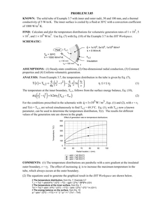 PROBLEM 3.85
KNOWN: The solid tube of Example 3.7 with inner and outer radii, 50 and 100 mm, and a thermal
conductivity of 5 W/m⋅K. The inner surface is cooled by a fluid at 30°C with a convection coefficient
of 1000 W/m
2
⋅K.
FIND: Calculate and plot the temperature distributions for volumetric generation rates of 1 × 10
5
, 5
× 10
5
, and 1 × 10
6
W/m
3
. Use Eq. (7) with Eq. (10) of the Example 3.7 in the IHT Workspace.
SCHEMATIC:
ASSUMPTIONS: (1) Steady-state conditions, (2) One-dimensional radial conduction, (3) Constant
properties and (4) Uniform volumetric generation.
ANALYSIS: From Example 3.7, the temperature distribution in the tube is given by Eq. (7),
( ) ( )2 2 2 2
s,2 1 22 2
q q r
T r T r r r n r r r
4k 2k r
 
= + − − ≤ ≤ 
 
 
 (1)
The temperature at the inner boundary, Ts,1, follows from the surface energy balance, Eq. (10),
( ) ( )2 2
1 s,12 1q r r h2 r T Tπ π ∞− = − (2)
For the conditions prescribed in the schematic with 5 3q 1 10 W / m= × , Eqs. (1) and (2), with r = r1
and T(r) = Ts,1, are solved simultaneously to find Ts,2 = 69.3°C. Eq. (1), with Ts,2 now a known
parameter, can be used to determine the temperature distribution, T(r). The results for different
values of the generation rate are shown in the graph.
Effect of generation rate on temperature distributions
50 60 70 80 90 100
Radial location, r (mm)
0
100
200
300
400
500
Temperature,T(C)
qdot = 1e5 W/m^3
qdot = 5e5 W/m^3
qdot = 1e6 W/m^3
COMMENTS: (1) The temperature distributions are parabolic with a zero gradient at the insulated
outer boundary, r = r2. The effect of increasing q is to increase the maximum temperature in the
tube, which always occurs at the outer boundary.
(2) The equations used to generate the graphical result in the IHT Workspace are shown below.
// The temperature distribution, from Eq. 7, Example 3.7
T_r = Ts2 + qdot/(4*k) * (r2^2 – r^2) – qgot / (2*k) * r2^2*ln (r2/r)
// The temperature at the inner surface, from Eq. 7
Ts1 = Ts2 + qdot / (4*k) * (r2^2 – r1^2) – qdot / (2*k) * r2^2 * ln (r2/r1)
// The energy balance on the surface, from Eq. 10
pi * qdot * (r2^2 – r1^2) = h * 2 * pi * r1 * (Ts1 – Tinf)
 
