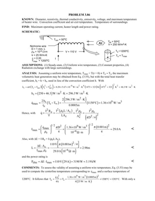 PROBLEM 3.86
KNOWN: Diameter, resistivity, thermal conductivity, emissivity, voltage, and maximum temperature
of heater wire. Convection coefficient and air exit temperature. Temperature of surroundings.
FIND: Maximum operating current, heater length and power rating.
SCHEMATIC:
ASSUMPTIONS: (1) Steady-state, (2) Uniform wire temperature, (3) Constant properties, (4)
Radiation exchange with large surroundings.
ANALYSIS: Assuming a uniform wire temperature, Tmax = T(r = 0) ≡ To ≈ Ts, the maximum
volumetric heat generation may be obtained from Eq. (3.55), but with the total heat transfer
coefficient, ht = h + hr, used in lieu of the convection coefficient h. With
( )( ) ( ) ( )
2
2 2 8 2 4 2 2 2
r s sur s surh T T T T 0.20 5.67 10 W / m K 1473 323 K 1473 323 K 46.3 W / m Kεσ
−
= + + = × × ⋅ + + = ⋅
( ) 2 2
th 250 46.3 W / m K 296.3W / m K= + ⋅ = ⋅
( )
( )( )
2
9 3t
max s
o
2 296.3W / m K2h
q T T 1150 C 1.36 10 W / m
r 0.0005m
∞
⋅
= − = ° = ×
Hence, with
( )
( )
22 2 2
e ce e e
2 22c c
I L / AI R I I
q
LA A D / 4
ρ ρ ρ
π
= = = =
∀

( )
1/ 21/ 2 22 9 3
max
max 6e
0.001mq D 1.36 10 W / m
I 29.0A
4 410 m
ππ
ρ −
   ×
 = = =   Ω⋅   


Also, with ∆E = I Re = I (ρeL/Ac),
( )
( )
2
c
6max e
110V 0.001m / 4
E A
L 2.98m
I 29.0A 10 m
π
ρ −
 
∆ ⋅   = = =
Ω⋅

and the power rating is
( )elec maxP E I 110V 29A 3190W 3.19kW= ∆ ⋅ = = = 
COMMENTS: To assess the validity of assuming a uniform wire temperature, Eq. (3.53) may be
used to compute the centerline temperature corresponding to maxq and a surface temperature of
1200°C. It follows that
( )
( )
9 32 2
o
o s
1.36 10 W / m 0.0005mq r
T T 1200 C 1203 C.
4 k 4 25 W / m K
×
= + = + ° = °
⋅

With only a
 