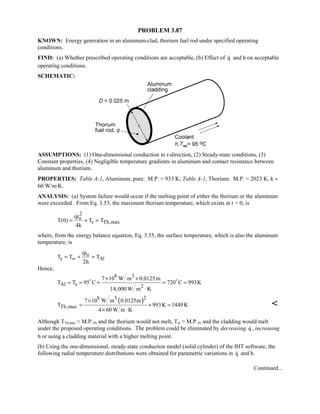 PROBLEM 3.87
KNOWN: Energy generation in an aluminum-clad, thorium fuel rod under specified operating
conditions.
FIND: (a) Whether prescribed operating conditions are acceptable, (b) Effect of q and h on acceptable
operating conditions.
SCHEMATIC:
ASSUMPTIONS: (1) One-dimensional conduction in r-direction, (2) Steady-state conditions, (3)
Constant properties, (4) Negligible temperature gradients in aluminum and contact resistance between
aluminum and thorium.
PROPERTIES: Table A-1, Aluminum, pure: M.P. = 933 K; Table A-1, Thorium: M.P. = 2023 K, k ≈
60 W/m⋅K.
ANALYSIS: (a) System failure would occur if the melting point of either the thorium or the aluminum
were exceeded. From Eq. 3.53, the maximum thorium temperature, which exists at r = 0, is
2
o
s Th,max
qr
T(0) T T
4k
= + =

where, from the energy balance equation, Eq. 3.55, the surface temperature, which is also the aluminum
temperature, is
o
s Al
qr
T T T
2h
∞= + =

Hence,
8 3
Al s 2
7 10 W m 0.0125m
T T 95 C 720 C 993K
14,000 W m K
× ×
= = + = =
⋅
 
( )28 3
Th,max
7 10 W m 0.0125m
T 993K 1449K
4 60 W m K
×
= + =
× ⋅

Although TTh,max  M.P.Th and the thorium would not melt, Tal  M.P.Al and the cladding would melt
under the proposed operating conditions. The problem could be eliminated by decreasing q , increasing
h or using a cladding material with a higher melting point.
(b) Using the one-dimensional, steady-state conduction model (solid cylinder) of the IHT software, the
following radial temperature distributions were obtained for parametric variations in q and h.
Continued...
 