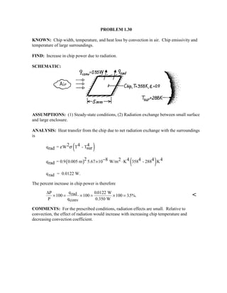PROBLEM 1.30
KNOWN: Chip width, temperature, and heat loss by convection in air. Chip emissivity and
temperature of large surroundings.
FIND: Increase in chip power due to radiation.
SCHEMATIC:
ASSUMPTIONS: (1) Steady-state conditions, (2) Radiation exchange between small surface
and large enclosure.
ANALYSIS: Heat transfer from the chip due to net radiation exchange with the surroundings
is
( )q = W T - T2 4 4
surrad ε σ
( ) ( )q = 0.9 0.005 m 5.67 10 W/m K 358 - 288 K
2 8 2 4 4 4 4
rad × ⋅−
qrad = 0.0122 W.
The percent increase in chip power is therefore
∆P
P
qrad
qconv
W
0.350 W
× = × = × =100 100
00122
100 35%.
.
. 
COMMENTS: For the prescribed conditions, radiation effects are small. Relative to
convection, the effect of radiation would increase with increasing chip temperature and
decreasing convection coefficient.
 