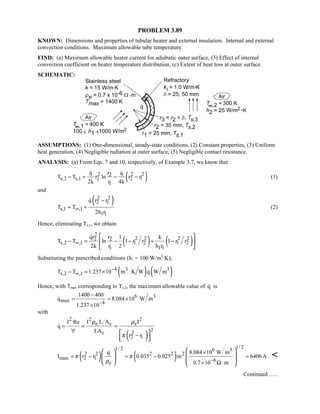 PROBLEM 3.89
KNOWN: Dimensions and properties of tubular heater and external insulation. Internal and external
convection conditions. Maximum allowable tube temperature.
FIND: (a) Maximum allowable heater current for adiabatic outer surface, (3) Effect of internal
convection coefficient on heater temperature distribution, (c) Extent of heat loss at outer surface.
SCHEMATIC:
ASSUMPTIONS: (1) One-dimensional, steady-state conditions, (2) Constant properties, (3) Uniform
heat generation, (4) Negligible radiation at outer surface, (5) Negligible contact resistance.
ANALYSIS: (a) From Eqs. 7 and 10, respectively, of Example 3.7, we know that
( )2 2 22
s,2 s,1 2 2 1
1
q r q
T T r ln r r
2k r 4k
− = − −
 
(1)
and
( )2 2
2 1
s,1 ,1
1 1
q r r
T T
2h r
∞
−
= +

(2)
Hence, eliminating Ts,1, we obtain
( ) ( )
2
2 2 2 22 2
s,2 ,1 1 2 1 2
1 1 1
qr r 1 k
T T ln 1 r r 1 r r
2k r 2 h r
∞− = − − + −
 
 
 

Substituting the prescribed conditions (h1 = 100 W/m2
⋅K),
( ) ( )4 3 3
s,2 ,1T T 1.237 10 m K W q W m−
∞− = × ⋅ 
Hence, with Tmax corresponding to Ts,2, the maximum allowable value of q is
6 3
max 4
1400 400
q 8.084 10 W m
1.237 10−
−
= = ×
×

with
( )
2 22
e c e
2
c 2
2 1
I L A II Re
q
LA
r r
ρ ρ
π
= = =
∀
− 
  

( ) ( )
1/ 21/ 2 6 3
2 2 2 2 2
max 2 1 6
e
q 8.084 10 W m
I r r 0.035 0.025 m 6406A
0.7 10 m
π π
ρ −
×
= − = − =
× Ω⋅
  
       


Continued …..
 