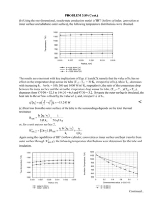 PROBLEM 3.89 (Cont.)
(b) Using the one-dimensional, steady-state conduction model of IHT (hollow cylinder; convection at
inner surface and adiabatic outer surface), the following temperature distributions were obtained.
0.025 0.027 0.029 0.031 0.033 0.035
Radius, r(m)
300
500
700
900
1100
1300
1500
Temperature,T(K)
h = 100 W/m^2.K
h = 500 W/m^2.K
h = 1000 W/m^2.K
The results are consistent with key implications of Eqs. (1) and (2), namely that the value of h1 has no
effect on the temperature drop across the tube (Ts,2 - Ts,1 = 30 K, irrespective of h1), while Ts,1 decreases
with increasing h1. For h1 = 100, 500 and 1000 W/m2
⋅K, respectively, the ratio of the temperature drop
between the inner surface and the air to the temperature drop across the tube, (Ts,1 - T∞,1)/(Ts,2 - Ts,1),
decreases from 970/30 = 32.3 to 194/30 = 6.5 and 97/30 = 3.2. Because the outer surface is insulated, the
heat rate to the airflow is fixed by the value of q and, irrespective of h1,
( ) ( )2 2
1 2 1q r r r q 15,240 Wπ′ = − = − 
(c) Heat loss from the outer surface of the tube to the surroundings depends on the total thermal
resistance
( )3 2
tot
i 3 2
ln r r 1
R
2 Lk 2 r Lhπ π
= +
or, for a unit area on surface 2,
( )
( )2 3 2 2
tot,2 2 tot
i 3 2
r ln r r r
R 2 r L R
k r h
π′′ = = +
Again using the capabilities of IHT (hollow cylinder; convection at inner surface and heat transfer from
outer surface through tot,2R′′ ), the following temperature distributions were determined for the tube and
insulation.
0.025 0.027 0.029 0.031 0.033 0.035
Radius, r(m)
1000
1040
1080
1120
1160
1200
Tubetemperature,T(K)
delta =0.025 m
delta = 0.050 m
0 0.2 0.4 0.6 0.8 1
Dimensionless radius, (r-r2)/(r3-r2)
500
600
700
800
900
1000
1100
1200
InsulationTemperature,T(K)
r3 = 0.060 m
r3 = 0.085 m
Continued...
 