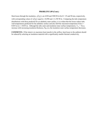 PROBLEM 3.89 (Cont.)
Heat losses through the insulation, ( )2q r′ , are 4250 and 3890 W/m for δ = 25 and 50 mm, respectively,
with corresponding values of ( )1q r′ equal to -10,990 and -11,350 W/m. Comparing the tube temperature
distributions with those predicted for an adiabatic outer surface, it is evident that the losses reduce tube
wall temperatures predicted for the adiabatic surface and also shift the maximum temperature from r =
0.035 m to r ≈ 0.033 m. Although the tube outer and insulation inner surface temperatures, Ts,2 = T(r2),
increase with increasing insulation thickness, Fig. (c), the insulation outer surface temperature decreases.
COMMENTS: If the intent is to maximize heat transfer to the airflow, heat losses to the ambient should
be reduced by selecting an insulation material with a significantly smaller thermal conductivity.
 