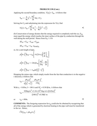 PROBLEM 3.90 (Cont.)
Applying the second boundary condition, ( )1 mT r T ,= it follows that
2
2 2
m 1 21
qrq
T r lnr C .
4k 2k
= − + +

Solving for C2 and substituting into the expression for T(r), find
( ) ( )
2
2 22
m 1
1
qr r q
T r T ln r r .
2k r 4k
= + − −
 

(b) Conservation of energy dictates that the energy required to completely melt the ice, Em,
must equal the energy which reaches the inner surface of the pipe by conduction through the
wall during the melt period. Hence from Eq. 1.11b
st in out genE E E E∆ = − +
1st m m cond,rE E t q∆ = = ⋅
or, for a unit length of pipe,
( ) ( )
1
2
sf m 11
r
dT
r h t k 2 r
dr
ρ π π
  
 = −  
   
( )
2
2 12
sf 1 m1
1
qr qr
r h 2 r kt
2kr 2k
ρ π π
 
 = − −
 
 
 
( ) ( )2 2 2
sf m1 2 1r h t q r r .ρ π π= − −
Dropping the minus sign, which simply results from the fact that conduction is in the negative
r direction, it follows that
( )
2 2
sf sf1 1
m 22 2
e2 1
h r h r
t .
I Rq r r
ρ ρ π
= =
′−
With r1 = 0.05m, I = 100 A and eR 0.30 /m,′ = Ω it follows that
( )
( )
23 5
m 2
920kg/m 3.34 10 J/kg 0.05m
t
100A 0.30 / m
π× × × ×
=
× Ω
or mt 804s.= 
COMMENTS: The foregoing expression for tm could also be obtained by recognizing that
all of the energy which is generated by electrical heating in the pipe wall must be transferred
to the ice. Hence,
2 2
e m sf 1I R t h r .ρ π′ =
 
