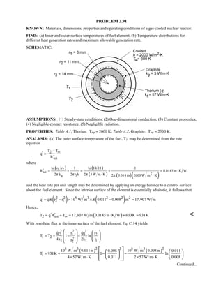 PROBLEM 3.91
KNOWN: Materials, dimensions, properties and operating conditions of a gas-cooled nuclear reactor.
FIND: (a) Inner and outer surface temperatures of fuel element, (b) Temperature distributions for
different heat generation rates and maximum allowable generation rate.
SCHEMATIC:
ASSUMPTIONS: (1) Steady-state conditions, (2) One-dimensional conduction, (3) Constant properties,
(4) Negligible contact resistance, (5) Negligible radiation.
PROPERTIES: Table A.1, Thoriun: Tmp ≈ 2000 K; Table A.2, Graphite: Tmp ≈ 2300 K.
ANALYSIS: (a) The outer surface temperature of the fuel, T2, may be determined from the rate
equation
2
tot
T T
q
R
∞−
′ =
′
where
( ) ( )
( ) ( )( )
3 2
tot 2
g 3
ln r r ln 14 111 1
R 0.0185 m K W
2 k 2 r h 2 3 W m K 2 0.014 m 2000 W m Kπ π π π
′ = + = + = ⋅
⋅ ⋅
and the heat rate per unit length may be determined by applying an energy balance to a control surface
about the fuel element. Since the interior surface of the element is essentially adiabatic, it follows that
( ) ( )2 2 8 3 2 2 2
2 1q q r r 10 W m 0.011 0.008 m 17,907 W mπ π′ = − = × − =
Hence,
( )2 totT q R T 17,907 W m 0.0185m K W 600K 931K∞′ ′= + = ⋅ + = 
With zero heat flux at the inner surface of the fuel element, Eq. C.14 yields
2 2 2
2 1 1 2
1 2 2
t t 12
qr r qr r
T T 1 ln
4k 2k rr
= + − −
   
       
 
( ) ( )2 28 3 8 32
1
10 W m 0.011m 10 W m 0.008m0.008 0.011
T 931K 1 ln
4 57 W m K 0.011 2 57 W m K 0.008
= + − −
× ⋅ × ⋅
    
    
     
Continued...
 