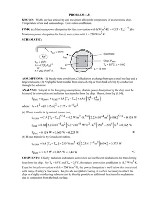 PROBLEM 1.31
KNOWN: Width, surface emissivity and maximum allowable temperature of an electronic chip.
Temperature of air and surroundings. Convection coefficient.
FIND: (a) Maximum power dissipation for free convection with h(W/m
2
⋅K) = 4.2(T - T∞)
1/4
, (b)
Maximum power dissipation for forced convection with h = 250 W/m
2
⋅K.
SCHEMATIC:
ASSUMPTIONS: (1) Steady-state conditions, (2) Radiation exchange between a small surface and a
large enclosure, (3) Negligible heat transfer from sides of chip or from back of chip by conduction
through the substrate.
ANALYSIS: Subject to the foregoing assumptions, electric power dissipation by the chip must be
balanced by convection and radiation heat transfer from the chip. Hence, from Eq. (1.10),
( ) ( )4 4P q q hA T T A T Telec conv rad s s surε σ= + = − + −∞
where ( )22 4 2A L 0.015m 2.25 10 m .−= = = ×
(a) If heat transfer is by natural convection,
( ) ( )( )5/ 4 5/ 42 5/4 4 2q C A T T 4.2 W/m K 2.25 10 m 60K 0.158 Wconv s
−= − = ⋅ × =∞
( ) ( )4 2 8 2 4 4 4 4q 0.60 2.25 10 m 5.67 10 W/m K 358 298 K 0.065 Wrad
− −= × × ⋅ − =
P 0.158 W 0.065 W 0.223 Welec = + = 
(b) If heat transfer is by forced convection,
( ) ( )( )2 4 2q hA T T 250 W/m K 2.25 10 m 60K 3.375 Wconv s
−= − = ⋅ × =∞
P 3.375 W 0.065 W 3.44 Welec = + = 
COMMENTS: Clearly, radiation and natural convection are inefficient mechanisms for transferring
heat from the chip. For Ts = 85°C and T∞ = 25°C, the natural convection coefficient is 11.7 W/m
2
⋅K.
Even for forced convection with h = 250 W/m
2
⋅K, the power dissipation is well below that associated
with many of today’s processors. To provide acceptable cooling, it is often necessary to attach the
chip to a highly conducting substrate and to thereby provide an additional heat transfer mechanism
due to conduction from the back surface.
 