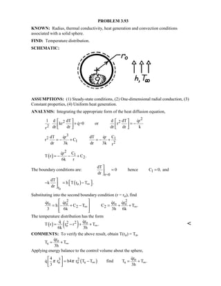 PROBLEM 3.93
KNOWN: Radius, thermal conductivity, heat generation and convection conditions
associated with a solid sphere.
FIND: Temperature distribution.
SCHEMATIC:
ASSUMPTIONS: (1) Steady-state conditions, (2) One-dimensional radial conduction, (3)
Constant properties, (4) Uniform heat generation.
ANALYSIS: Integrating the appropriate form of the heat diffusion equation,
2
2 2
2
1 d dT d dT qr
kr q=0 or r
dr dr dr dr kr
   
+ = −   
   


3
2 1
1 2
dT qr dT qr C
r C
dr 3k dr 3k r
= − + = − +
 
( )
2
1
2
qr C
T r C .
6k r
= − − +

The boundary conditions are: 1
r=0
dT
0 hence C 0, and
dr

= =

( )
o
o
r
dT
k h T r T .
dr
∞

 − = − 

Substituting into the second boundary condition (r = ro), find
2 2
o o o o
2 2
qr qr qr qr
h - C T C T .
3 6k 3h 6k
∞ ∞
 
= + − = + + 
  
   
The temperature distribution has the form
( ) ( )2 2 o
o
qrq
T r r r T .
6k 3h
∞= − + +


COMMENTS: To verify the above result, obtain T(ro) = Ts,
o
s
qr
T T
3h
∞= +

Applying energy balance to the control volume about the sphere,
( )3 2 o
o o s s
qr4
q r h4 r T T find T T .
3 3h
π π ∞ ∞
 
= − = + 
 


 