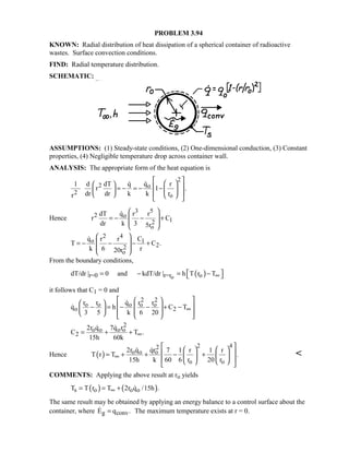 PROBLEM 3.94
KNOWN: Radial distribution of heat dissipation of a spherical container of radioactive
wastes. Surface convection conditions.
FIND: Radial temperature distribution.
SCHEMATIC:
ASSUMPTIONS: (1) Steady-state conditions, (2) One-dimensional conduction, (3) Constant
properties, (4) Negligible temperature drop across container wall.
ANALYSIS: The appropriate form of the heat equation is
2
2 o
2 o
q1 d dT q r
r 1 .
dr dr k k rr
     = − = − −        

Hence
3 5
2 o
12
o
qdT r r
r C
dr k 3 5r
 
 = − − +
 
 

2 4
o 1
22
o
q r r C
T C .
k 6 r20r
 
 = − − − +
 
 

From the boundary conditions,
( )or=0 r=r odT/dr | 0 and kdT/dr | h T r T∞ = − = − 
it follows that C1 = 0 and
2 2
o o o o o
o 2
r r q r r
q h C T
3 5 k 6 20
∞
      − = − − + −        


2
o o o o
2
2r q 7q r
C T .
15h 60k
∞= + +
 
Hence ( )
2 42
o o o
o o
2r q qr 7 1 r 1 r
T r T .
15h k 60 6 r 20 r
∞
    
 = + + − +   
     
 

COMMENTS: Applying the above result at ro yields
( ) ( )s o o oT T r T 2r q /15h .∞= = + 
The same result may be obtained by applying an energy balance to a control surface about the
container, where g convE q .= The maximum temperature exists at r = 0.
 