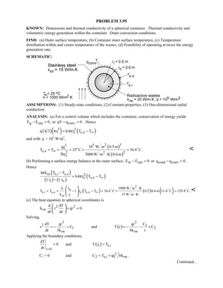 PROBLEM 3.95
KNOWN: Dimensions and thermal conductivity of a spherical container. Thermal conductivity and
volumetric energy generation within the container. Outer convection conditions.
FIND: (a) Outer surface temperature, (b) Container inner surface temperature, (c) Temperature
distribution within and center temperature of the wastes, (d) Feasibility of operating at twice the energy
generation rate.
SCHEMATIC:
ASSUMPTIONS: (1) Steady-state conditions, (2) Constant properties, (3) One-dimensional radial
conduction.
ANALYSIS: (a) For a control volume which includes the container, conservation of energy yields
g outE E 0− =  , or convqV q 0− = . Hence
( )( ) ( )3 2
i o s,oq 4 3 r h4 r T Tπ π ∞= −
and with q = 105
W/m3
,
( )
( )
35 23
i
s,o 2 22
o
10 W m 0.5mqr
T T 25 C 36.6 C
3hr 3000 W m K 0.6m
∞= + = + =
⋅
 
. 
(b) Performing a surface energy balance at the outer surface, in outE E 0− =  or cond convq q 0− = .
Hence
( )
( ) ( )
( )ss s,i s,o 2
o s,o
i o
4 k T T
h4 r T T
1 r 1 r
π
π ∞
−
= −
−
( ) ( ) ( )
2
o
s,i s,o o s,o
ss i
rh 1000 W m K
T T 1 r T T 36.6 C 0.2 0.6 m 11.6 C 129.4 C
k r 15 W m K
∞
⋅
= + − − = + =
⋅
 
 
 
  
.
(c) The heat equation in spherical coordinates is
2 2
rw
d dT
k r qr 0
dr dr
+ =
 
 
 
 .
Solving,
( )
3 2
2 1
1 2
rw rw
dT qr qr C
r C and T r C
dr 3k 6k r
= − + = − − +
 
Applying the boundary conditions,
r 0
dT
0
dr =
= and ( )i s,iT r T=
C1 = 0 and 2
2 s,i i rwC T qr 6k= +  .
Continued...
 