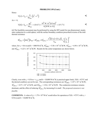 PROBLEM 3.95 (Cont.)
Hence
( ) ( )2 2
s,i i
rw
q
T r T r r
6k
= + −


At r = 0,
( )
( )
( )
25 32
i
s,i
rw
10 W m 0.5mqr
T 0 T 129.4 C 337.7 C
6k 6 20 W m K
= + = + =
⋅
 

(d) The feasibility assessment may be performed by using the IHT model for one-dimensional, steady-
state conduction in a solid sphere, with the surface boundary condition prescribed in terms of the total
thermal resistance
( ) ( ) ( )[ ] 22
i i o2 i
tot,i i tot cnd,i cnv,i
ss o
r 1 r 1 r 1 r
R 4 r R R R
k h r
π
−
′′ ′′ ′′= = + = +
 
 
 
where, for ro = 0.6 m and h = 1000 W/m2
⋅K, cnd,iR′′ = 5.56 × 10-3
m2
⋅K/W, cnv,iR′′ = 6.94 × 10-4
m2
⋅K/W,
and tot,iR′′ = 6.25 × 10-3
m2
⋅K/W. Results for the center temperature are shown below.
0 2000 4000 6000 8000 10000
Convection coefficient, h(W/m^2.K)
475
525
575
625
675
Centertemperature,T(0)(C)
ro = 0.54 m
ro = 0.60 m
Clearly, even with ro = 0.54 m = ro,min and h = 10,000 W/m2
⋅K (a practical upper limit), T(0)  475°C and
the desired condition can not be met. The corresponding resistances are cnd,iR′′ = 2.47 × 10-3
m2
⋅K/W,
cnv,iR′′ = 8.57 × 10-5
m2
⋅K/W, and tot,iR′′ = 2.56 × 10-3
m2
⋅K/W. The conduction resistance remains
dominant, and the effect of reducing cnv,iR′′ by increasing h is small. The proposed extension is not
feasible.
COMMENTS: A value of q = 1.79 × 105
W/m3
would allow for operation at T(0) = 475°C with ro =
0.54 m and h = 10,000 W/m2
⋅K.
 