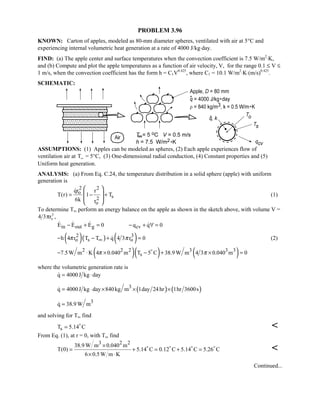 PROBLEM 3.96
KNOWN: Carton of apples, modeled as 80-mm diameter spheres, ventilated with air at 5°C and
experiencing internal volumetric heat generation at a rate of 4000 J/kg⋅day.
FIND: (a) The apple center and surface temperatures when the convection coefficient is 7.5 W/m2
⋅K,
and (b) Compute and plot the apple temperatures as a function of air velocity, V, for the range 0.1 ≤ V ≤
1 m/s, when the convection coefficient has the form h = C1V0.425
, where C1 = 10.1 W/m2
⋅K⋅(m/s)0.425
.
SCHEMATIC:
ASSUMPTIONS: (1) Apples can be modeled as spheres, (2) Each apple experiences flow of
ventilation air at TW = 5°C, (3) One-dimensional radial conduction, (4) Constant properties and (5)
Uniform heat generation.
ANALYSIS: (a) From Eq. C.24, the temperature distribution in a solid sphere (apple) with uniform
generation is
2 2
o
s2
o
qr r
T(r) 1 T
6k r
= − +
 
 
 
 

(1)
To determine Ts, perform an energy balance on the apple as shown in the sketch above, with volume V =
4 3 3
5ro ,
in out g cvE E E 0 q q 0− + = − + ∀ =   
( )( ) ( )2 3
o s oh 4 r T T q 4 3 r 0π π∞− − + = (2)
( )( ) ( )2 2 2 3 3 3
s7.5W m K 4 0.040 m T 5 C 38.9 W m 4 3 0.040 m 0π π− ⋅ × − + × =
where the volumetric generation rate is
q 4000J kg day= ⋅
( ) ( )3
q 4000J kg day 840kg m 1day 24hr 1hr 3600s= ⋅ × × ×
3
q 38.9 W m=
and solving for Ts, find
sT 5.14 C= 

From Eq. (1), at r = 0, with Ts, find
3 2 2
38.9 W m 0.040 m
T(0) 5.14 C 0.12 C 5.14 C 5.26 C
6 0.5W m K
×
= + = + =
× ⋅
   

Continued...
 