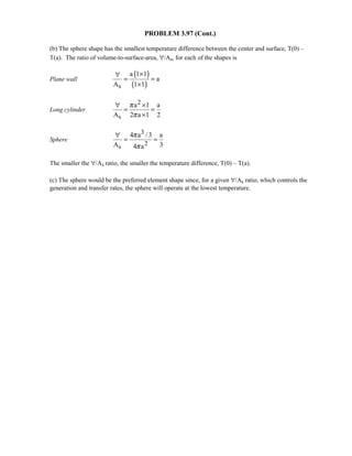 PROBLEM 3.97 (Cont.)
(b) The sphere shape has the smallest temperature difference between the center and surface, T(0) –
T(a). The ratio of volume-to-surface-area, ∀/As, for each of the shapes is
Plane wall
( )
( )s
a 1 1
a
A 1 1
×∀
= =
×
Long cylinder
2
s
a 1 a
A 2 a 1 2
π
π
∀ ×
= =
×
Sphere
3
2s
4 a /3 a
A 34 a
π
π
∀
= =
The smaller the ∀/As ratio, the smaller the temperature difference, T(0) – T(a).
(c) The sphere would be the preferred element shape since, for a given ∀/As ratio, which controls the
generation and transfer rates, the sphere will operate at the lowest temperature.
 