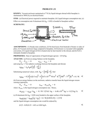 PROBLEM 1.32
KNOWN: Vacuum enclosure maintained at 77 K by liquid nitrogen shroud while baseplate is
maintained at 300 K by an electrical heater.
FIND: (a) Electrical power required to maintain baseplate, (b) Liquid nitrogen consumption rate, (c)
Effect on consumption rate if aluminum foil (εp = 0.09) is bonded to baseplate surface.
SCHEMATIC:
ASSUMPTIONS: (1) Steady-state conditions, (2) No heat losses from backside of heater or sides of
plate, (3) Vacuum enclosure large compared to baseplate, (4) Enclosure is evacuated with negligible
convection, (5) Liquid nitrogen (LN2) is heated only by heat transfer to the shroud, and (6) Foil is
intimately bonded to baseplate.
PROPERTIES: Heat of vaporization of liquid nitrogen (given): 125 kJ/kg.
ANALYSIS: (a) From an energy balance on the baseplate,
 E - E = 0 q - q = 0in out elec rad
and using Eq. 1.7 for radiative exchange between the baseplate and shroud,
( )pq = A T - T .4 4
p pelec sh
ε σ
Substituting numerical values, with ( )A = D / 4 ,2
p pπ find
( ) ( )q = 0.25 0.3 m / 4 5.67 10 W/m K 300 - 77 K 8.1 W.
2 8 2 4 4 4 4
elec π  × ⋅ = 
 
− 
(b) From an energy balance on the enclosure, radiative transfer heats the liquid nitrogen stream
causing evaporation,
  E - E = 0 q - m h = 0in out rad LN2 fg
where mLN2 is the liquid nitrogen consumption rate. Hence,
 /mLN2 = qrad hfg = 8.1 W /125 kJ / kg = 6.48 10-5 kg / s = 0.23 kg / h.× 
(c) If aluminum foil (εp = 0.09) were bonded to the upper surface of the baseplate,
( ) ( )q = q / = 8.1 W 0.09/0.25 = 2.9 Wprad,foil rad fε ε
and the liquid nitrogen consumption rate would be reduced by
(0.25 - 0.09)/0.25 = 64% to 0.083 kg/h. 
 
