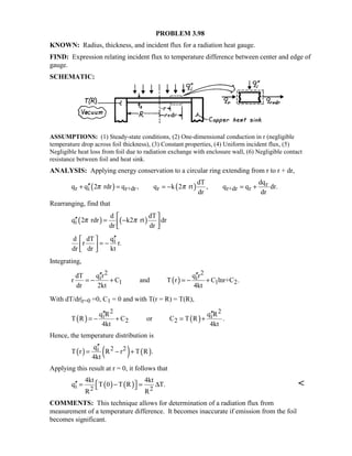 PROBLEM 3.98
KNOWN: Radius, thickness, and incident flux for a radiation heat gauge.
FIND: Expression relating incident flux to temperature difference between center and edge of
gauge.
SCHEMATIC:
ASSUMPTIONS: (1) Steady-state conditions, (2) One-dimensional conduction in r (negligible
temperature drop across foil thickness), (3) Constant properties, (4) Uniform incident flux, (5)
Negligible heat loss from foil due to radiation exchange with enclosure wall, (6) Negligible contact
resistance between foil and heat sink.
ANALYSIS: Applying energy conservation to a circular ring extending from r to r + dr,
( ) ( ) r
r i r+dr r r+dr r
dT dq
q q 2 rdr q , q k 2 rt , q q dr.
dr dr
π π′′+ = = − = +
Rearranging, find that
( ) ( )i
d dT
q 2 rdr k2 rt dr
dr dr
π π
 
′′ = − 
 
id dT q
r r.
dr dr kt
′′ 
= − 
 
Integrating,
( )
2 2
i i
1 1 2
dT q r q r
r C and T r C lnr+C .
dr 2kt 4kt
′′ ′′
= − + = − +
With dT/dr|r=0 =0, C1 = 0 and with T(r = R) = T(R),
( ) ( )
2 2
i i
2 2
q R q R
T R C or C T R .
4kt 4kt
′′ ′′
= − + = +
Hence, the temperature distribution is
( ) ( ) ( )2 2iq
T r R r T R .
4kt
′′
= − +
Applying this result at r = 0, it follows that
( ) ( )i 2 2
4kt 4kt
q T 0 T R T.
R R
′′  = − = ∆  
COMMENTS: This technique allows for determination of a radiation flux from
measurement of a temperature difference. It becomes inaccurate if emission from the foil
becomes significant.
 