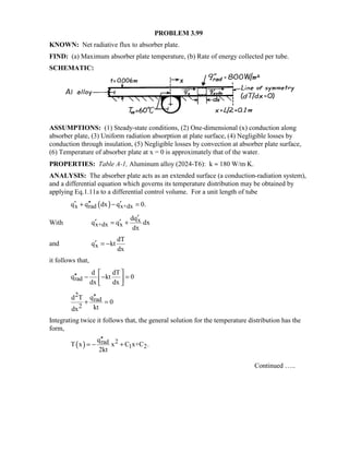 PROBLEM 3.99
KNOWN: Net radiative flux to absorber plate.
FIND: (a) Maximum absorber plate temperature, (b) Rate of energy collected per tube.
SCHEMATIC:
ASSUMPTIONS: (1) Steady-state conditions, (2) One-dimensional (x) conduction along
absorber plate, (3) Uniform radiation absorption at plate surface, (4) Negligible losses by
conduction through insulation, (5) Negligible losses by convection at absorber plate surface,
(6) Temperature of absorber plate at x = 0 is approximately that of the water.
PROPERTIES: Table A-1, Aluminum alloy (2024-T6): k ≈ 180 W/m⋅K.
ANALYSIS: The absorber plate acts as an extended surface (a conduction-radiation system),
and a differential equation which governs its temperature distribution may be obtained by
applying Eq.1.11a to a differential control volume. For a unit length of tube
( )x rad x+dxq q dx q 0.′ ′′ ′+ − =
With x
x+dx x
dq
q q dx
dx
′
′ ′= +
and x
dT
q kt
dx
′ = −
it follows that,
rad
d dT
q kt 0
dx dx
 
′′ − − = 
 
2
rad
2
qd T
0
ktdx
′′
+ =
Integrating twice it follows that, the general solution for the temperature distribution has the
form,
( ) 2rad
1 2
q
T x x C x+C .
2kt
′′
= − +
Continued …..
 