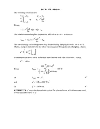 PROBLEM 3.99 (Cont.)
The boundary conditions are:
( ) w 2 w
rad
1
x=L/2
T 0 T C T
q LdT
0 C
dx 2kt
= =
′′
= =

Hence,
( ) ( )rad
w
q
T x x L x T .
2kt
′′
= − +
The maximum absorber plate temperature, which is at x = L/2, is therefore
( )
2
rad
max w
q L
T T L/2 T .
8kt
′′
= = +
The rate of energy collection per tube may be obtained by applying Fourier’s law at x = 0.
That is, energy is transferred to the tubes via conduction through the absorber plate. Hence,
x=0
dT
q =2 k t
dx
 
′ − 
 
where the factor of two arises due to heat transfer from both sides of the tube. Hence,
radq = Lq .′ ′′−
Hence
( )
( )
2
2
max
W
800 0.2m
mT 60 C
W
8 180 0.006m
m K
= +
 
 ⋅ 

or maxT 63.7 C= 

and 2q 0.2m 800 W/m′ = − ×
or q 160 W/m.′ = − 
COMMENTS: Convection losses in the typical flat plate collector, which is not evacuated,
would reduce the value of ′q .
 