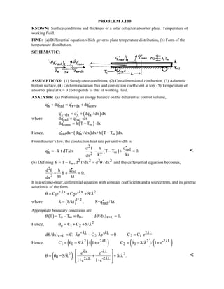 PROBLEM 3.100
KNOWN: Surface conditions and thickness of a solar collector absorber plate. Temperature of
working fluid.
FIND: (a) Differential equation which governs plate temperature distribution, (b) Form of the
temperature distribution.
SCHEMATIC:
ASSUMPTIONS: (1) Steady-state conditions, (2) One-dimensional conduction, (3) Adiabatic
bottom surface, (4) Uniform radiation flux and convection coefficient at top, (5) Temperature of
absorber plate at x = 0 corresponds to that of working fluid.
ANALYSIS: (a) Performing an energy balance on the differential control volume,
x rad x+dx convq dq q dq′ ′ ′ ′+ = +
where
( )
( )
x+dx x x
rad rad
conv
q q dq / dx dx
dq q dx
dq h T T dx∞
′ ′ ′= +
′ ′′= ⋅
′ = − ⋅
Hence, ( ) ( )rad xq dx= dq / dx dx+h T T dx.∞′′ ′ −
From Fourier’s law, the conduction heat rate per unit width is
( )
2
rad
x 2
qd T h
q k t dT/dx T T 0.
kT ktdx
∞
′′
′ = − − − + = 
(b) Defining 2 2 2 2T T ,d T/dx d / dxθ θ∞= − = and the differential equation becomes,
2
rad
2
qd h
0.
kt ktdx
θ
θ
′′
− + =
It is a second-order, differential equation with constant coefficients and a source term, and its general
solution is of the form
+ x - x 2
1 2C e C e S/λ λθ λ= + +
where ( )1/ 2
radh/kt , S=q / kt.λ ′′=
Appropriate boundary conditions are:
( ) o 0 x=L0 T T , d /dx) 0.θ θ θ∞= − ≡ =
Hence, 2
o 1 2C C S/θ λ= + +
+ L - L 2 L
x=L 1 2 2 1d /dx) C e C e 0 C C eλ λ λθ λ λ= − = =
Hence, ( ) ( ) ( ) ( )2 2 L 2 -2 L
1 0 2 0C S/ / 1 e C S/ / 1 eλ λθ λ θ λ= − + = − +
( )
x - x
2 2
0 2 L -2 L
e e
S/ S/ .
1+e 1+e
λ λ
λ λ
θ θ λ λ
 
= − + + 
  

 
