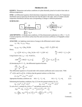PROBLEM 3.102
KNOWN: Dimensions and surface conditions of a plate thermally joined at its ends to heat sinks at
different temperatures.
FIND: (a) Differential equation which determines temperature distribution in plate, (b) Temperature
distribution and an expression for the heat rate from the plate to the sinks, and (c) Compute and plot
temperature distribution and heat rates corresponding to changes in different parameters.
SCHEMATIC:
ASSUMPTIONS: (1) Steady-state conditions, (2) One-dimensional conduction in x (W,L  t), (3)
Constant properties, (4) Uniform surface heat flux and convection coefficient, (5) Negligible contact
resistance.
ANALYSIS: (a) Applying conservation of energy to the differential control volume
x o x dx convq dq q dq++ = +
where
( )x dx x xq q dq dx dx+ = + ( )( )convdq h T T W dx∞= − ⋅
Hence,
( ) ( ) ( )( )x o x xq q W dx q dq dx dx h T T W dx∞′′+ ⋅ = + + − ⋅ ( )x
o
dq
hW T T q W
dx
∞ ′′+ − = .
Using Fourier’s law, ( )xq k t W dT dx= − ⋅ ,
( )
2
o2
d T
ktW hW T T q
dx
∞ ′′− + − = ( )
2
o
2
qd T h
T T 0
kt ktdx
∞
′′
− − + = . 
(b) Introducing T Tθ ∞≡ − , the differential equation becomes
2
o
2
qd h
0
kt ktdx
θ
θ
′′
− + = .
This differential equation is of second order with constant coefficients and a source term. With
2
h ktλ ≡ and oS q kt′′≡ , it follows that the general solution is of the form
x x 2
1 2C e C e Sλ λ
θ λ+ −
= + + . (1)
Appropriate boundary conditions are: o o L L(0) T T (L) T Tθ θ θ θ∞ ∞= − ≡ = − ≡ (2,3)
Substituting the boundary conditions, Eqs. (2,3) into the general solution, Eq. (1),
0 0 2
o 1 2C e C e Sθ λ= + + L L 2
L 1 2C e C e Sλ λ
θ λ+ −
= + + (4,5)
To solve for C2, multiply Eq. (4) by -e+λL
and add the result to Eq. (5),
( ) ( )L L L 2 L
o L 2e C e e S e 1λ λ λ λ
θ θ λ+ + − +
− + = − + + − +
( ) ( ) ( )L 2 L L L
2 L oC e S e 1 e eλ λ λ λ
θ θ λ+ + + −
= − − − + − + 
  
(6)
Continued...
 