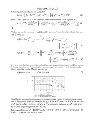 PROBLEM 3.102 (Cont.)
Substituting for C2 from Eq. (6) into Eq. (4), find
( ) ( ) ( ){ }L 2 L L L 2
1 o L oC e S e 1 e e Sλ λ λ λ
θ θ θ λ λ+ + + −
= − − − − + − + − 
  
(7)
Using C1 and C2 from Eqs. (6,7) and Eq. (1), the temperature distribution can be expressed as
( )
( )
( )
( )
( ) ( )
( )
( )x L L L
o L 2
sinh x sinh x sinh x S
(x) e e 1 e 1 e
sinh L sinh L sinh L
λ λ λ λλ λ λ
θ θ θ
λ λ λ λ
+ + + +
= − + + − − + −
   
   
   
(8)

The heat rate from the plate is ( ) ( )p x xq q 0 q L= − + and using Fourier’s law, the conduction heat rates,
with Ac = W⋅t, are
( )
( ) ( )
L
0
x c c o L
x 0
d e
q 0 kA kA e
dx sinh L sinh L
λ
θ λ
λ λ θ θ
λ λ=
= − = − − +
 
 
   
( )
L
2
1 e S
sinh L
λ
λ λ
λ λ
+
−
+ − −
  
  
    

( )
( )
( )
( )
( )
L
L
x c c o L
x L
cosh Ld e
q L kA kA e cosh L
dx sinh L sinh L
λ
λ λ λθ
λ λ λ θ θ
λ λ=
= − = − − +
 
 
   
( )
( )
L
L
2
1 e S
cosh L e
sinh L
λ
λ
λ λ λ
λ λ
+
+−
+ − −
  
  
    

(c) For the prescribed base-case conditions listed below, the temperature distribution (solid line) is shown
in the accompanying plot. As expected, the maximum temperature does not occur at the midpoint, but
slightly toward the x-origin. The sink heat rates are
( ) ( )x xq 0 17.22 W q L 23.62 W′′ ′′= − = 
0 20 40 60 80 100
Distance, x (mm)
0
100
200
300
Temperature,T(x)(C)
q''o = 20,000 W/m^2; h = 50 W/m^2.K
q''o = 30,000 W/m^2; h = 50 W/m^2.K
q''o = 20,000 W/m^2; h = 200 W/m^2.K
q''o = 4927 W/m^2 with q''x(0) = 0; h = 200 W/m^2.K
The additional temperature distributions on the plot correspond to changes in the following parameters,
with all the remaining parameters unchanged: (i) oq′′ = 30,000 W/m2
, (ii) h = 200 W/m2
⋅K, (iii) the value
of oq′′ for which xq′′ (0) = 0 with h = 200 W/m2
⋅K. The condition for the last curve is oq′′ = 4927 W/m2
for which the temperature gradient at x = 0 is zero.
Base case conditions are: oq′′ = 20,000 W/m2
, To = 100°C, TL = 35°C, T∞ = 25°C, k = 25 W/m⋅K, h = 50
W/m2
⋅K, L = 100 mm, t = 5 mm, W = 30 mm.
 
