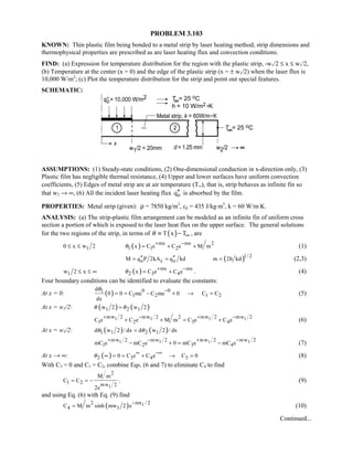 PROBLEM 3.103
KNOWN: Thin plastic film being bonded to a metal strip by laser heating method; strip dimensions and
thermophysical properties are prescribed as are laser heating flux and convection conditions.
FIND: (a) Expression for temperature distribution for the region with the plastic strip, -w1/2 ≤ x ≤ w1/2,
(b) Temperature at the center (x = 0) and the edge of the plastic strip (x = ± w1/2) when the laser flux is
10,000 W/m2
; (c) Plot the temperature distribution for the strip and point out special features.
SCHEMATIC:
ASSUMPTIONS: (1) Steady-state conditions, (2) One-dimensional conduction in x-direction only, (3)
Plastic film has negligible thermal resistance, (4) Upper and lower surfaces have uniform convection
coefficients, (5) Edges of metal strip are at air temperature (T∞), that is, strip behaves as infinite fin so
that w2 → ∞, (6) All the incident laser heating flux oq′′ is absorbed by the film.
PROPERTIES: Metal strip (given): ρ = 7850 kg/m3
, cp = 435 J/kg⋅m3
, k = 60 W/m⋅K.
ANALYSIS: (a) The strip-plastic film arrangement can be modeled as an infinite fin of uniform cross
section a portion of which is exposed to the laser heat flux on the upper surface. The general solutions
for the two regions of the strip, in terms of ( )T x Tθ ∞≡ − , are
10 x w 2≤ ≤ ( ) mx mx 2
1 1 2x C e C e M mθ
+ −
= + + (1)
( )1/ 2
o c oM q P 2kA q kd m 2h kd′′ ′′= = = (2,3)
1w 2 x≤ ≤ ∞ ( ) mx mx
2 3 4x C e C eθ
+ −
= + . (4)
Four boundary conditions can be identified to evaluate the constants:
At x = 0: ( ) 0 01
1 2 1 2
d
0 0 C me C me 0 C C
dx
θ −
= = − + → = (5)
At x = w1/2: ( ) ( )1 2 1w 2 w 2θ θ=
1 1 1 1mw 2 mw 2 mw 2 mw 22
1 2 3 4C e C e M m C e C e
+ − + −
+ + = + (6)
At x = w1/2: ( ) ( )1 1 2 1d w 2 / dx d w 2 / dxθ θ=
1 1 1 1mw 2 mw 2 mw 2 mw 2
1 2 3 4mC e mC e 0 mC e mC e
+ − + −
− + = − (7)
At x → ∞: ( )2 3 4 30 C e C e C 0θ
∞ −∞
∞ = = + → = (8)
With C3 = 0 and C1 = C2, combine Eqs. (6 and 7) to eliminate C4 to find
1
2
1 2 mw 2
M m
C C
2e
= = − . (9)
and using Eq. (6) with Eq. (9) find
( ) 1mx / 22
4 1C M m sinh mw 2 e
−
= (10)
Continued...
 