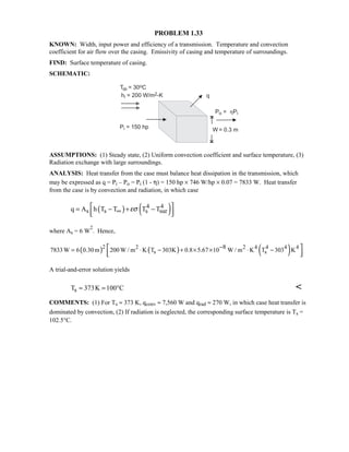PROBLEM 1.33
KNOWN: Width, input power and efficiency of a transmission. Temperature and convection
coefficient for air flow over the casing. Emissivity of casing and temperature of surroundings.
FIND: Surface temperature of casing.
SCHEMATIC:
ASSUMPTIONS: (1) Steady state, (2) Uniform convection coefficient and surface temperature, (3)
Radiation exchange with large surroundings.
ANALYSIS: Heat transfer from the case must balance heat dissipation in the transmission, which
may be expressed as q = Pi – Po = Pi (1 - η) = 150 hp × 746 W/hp × 0.07 = 7833 W. Heat transfer
from the case is by convection and radiation, in which case
( ) ( )4 4
s s s surq A h T T T Tεσ∞
 = − + −
  
where As = 6 W
2
. Hence,
( ) ( ) ( )2 2 2 4 4 4 4
s s
87833W 6 0.30m 200 W / m K T 303K 0.8 5.67 10 W / m K T 303 K−= ⋅ − + × × ⋅ − 
  
A trial-and-error solution yields
sT 373K 100 C≈ = ° 
COMMENTS: (1) For Ts ≈ 373 K, qconv ≈ 7,560 W and qrad ≈ 270 W, in which case heat transfer is
dominated by convection, (2) If radiation is neglected, the corresponding surface temperature is Ts =
102.5°C.
 
