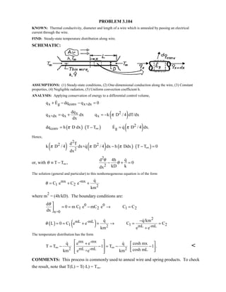 PROBLEM 3.104
KNOWN: Thermal conductivity, diameter and length of a wire which is annealed by passing an electrical
current through the wire.
FIND: Steady-state temperature distribution along wire.
SCHEMATIC:
ASSUMPTIONS: (1) Steady-state conditions, (2) One-dimensional conduction along the wire, (3) Constant
properties, (4) Negligible radiation, (5) Uniform convection coefficient h.
ANALYSIS: Applying conservation of energy to a differential control volume,
x g conv x+dxq E dq q 0+ − − =
( )2x
x+dx x x
dq
q q dx q k D / 4 dT/dx
dx
π= + = −
( ) ( ) ( )2
conv gdq h D dx T T E q D / 4 dx.π π∞= − = 
Hence,
( ) ( ) ( ) ( )
2
2 2
2
d T
k D / 4 dx+q D / 4 dx h Ddx T T 0
dx
π π π ∞− − =
or, with T T ,θ ∞≡ −
2
2
d 4h q
0
kD kdx
θ
θ− + =

The solution (general and particular) to this nonhomogeneous equation is of the form
mx -mx
1 2 2
q
C e C e
km
θ = + +

where m
2
= (4h/kD). The boundary conditions are:
0 0
1 2 1 2
x=0
d
0 m C e mC e C C
dx
θ 
= = − → =

( ) ( )
2
mL -mL
1 1 22 mL -mL
q q/km
L 0 C e e C C
km e e
θ
−
= = + + → = =
+
 
The temperature distribution has the form
mx -mx
2 mL -mL 2
q e e q cosh mx
T T 1 T 1 .
cosh mLkm e +e km
∞ ∞
 +  
= − − = − −   
   
 

COMMENTS: This process is commonly used to anneal wire and spring products. To check
the result, note that T(L) = T(-L) = T∞.
 
