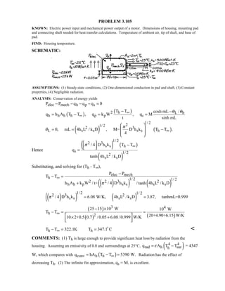 PROBLEM 3.105
KNOWN: Electric power input and mechanical power output of a motor. Dimensions of housing, mounting pad
and connecting shaft needed for heat transfer calculations. Temperature of ambient air, tip of shaft, and base of
pad.
FIND: Housing temperature.
SCHEMATIC:
ASSUMPTIONS: (1) Steady-state conditions, (2) One-dimensional conduction in pad and shaft, (3) Constant
properties, (4) Negligible radiation.
ANALYSIS: Conservation of energy yields
elec mech h p sP P q q q 0− − − − =
( )
( )h2 L b
h h h h p p s
T T cosh mL /
q h A T T , q k W , q M
t sinh mL
θ θ∞
∞
− −
= − = =
( ) ( )
1/ 221/ 22 3
L s s s s h0, mL 4h L / k D , M= D h k T T .
4
π
θ ∞
 
 = = −
 
 
Hence
( ) ( )
( )
1/ 2
2 3
s s h
s 1/ 22
s s
/ 4 D h k T T
q
tanh 4h L / k D
π ∞
  −  
=
Substituting, and solving for (Th - T∞),
( )( ) ( )
elec mech
h 1/ 2 1/ 22 2 3 2
h h p s s s s
P P
T T
h A k W / t+ / 4 D h k / tanh 4h L / k Dπ
∞
−
− =
+
( )( ) ( )
1/ 2 1/ 22 3 2
s s s s/ 4 D h k 6.08 W/K, 4h L / k D 3.87, tanhmL=0.999π = =
( )
( ) ( )
3 4
h 2
25 15 10 W 10 W
T T
20+4.90+6.15 W/K10 2+0.5 0.7 / 0.05 6.08/ 0.999 W/K
∞
− ×
− = =
 × +
  
h hT T 322.1K T 347.1 C∞− = = 

COMMENTS: (1) Th is large enough to provide significant heat loss by radiation from the
housing. Assuming an emissivity of 0.8 and surroundings at 25°C, ( )4 4
rad h surhq A T Tε= − = 4347
W, which compares with ( )conv h hq hA T T 5390 W.∞= − = Radiation has the effect of
decreasing Th. (2) The infinite fin approximation, qs = M, is excellent.
 