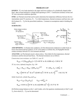 PROBLEM 3.107
KNOWN: TC wire leads attached to the upper and lower surfaces of a cylindrically shaped solder
bead. Base of bead attached to cylinder head operating at 350°C. Constriction resistance at base and
TC wire convection conditions specified.
FIND: (a) Thermal circuit that can be used to determine the temperature difference between the two
intermediate metal TC junctions, (T1 – T2); label temperatures, thermal resistances and heat rates; and
(b) Evaluate (T1 – T2) for the prescribed conditions. Comment on assumptions made in building the
model.
SCHEMATIC:
ASSUMPTIONS: (1) Steady-state conditions, (2) One-dimensional conduction in solder bead; no
losses from lateral and top surfaces; (3) TC wires behave as infinite fins, (4) Negligible thermal
contact resistance between TC wire terminals and bead.
ANALYSIS: (a) The thermal circuit is shown above. Note labels for the temperatures, thermal
resistances and the relevant heat fluxes. The thermal resistances are as follows:
Constriction (con) resistance, see Table 4.1, case 10
( ) ( )con bead solR 1/ 2k D 1/ 2 40 W / m K 0.006 m 2.08 K / W= = × ⋅ × =
TC (tc) wires, infinitely long fins; Eq. 3.80
( ) 0.5 2
tc,1 tc,2 fin w c w c wR R R hPk A P D ,A D / 4π π
−
= = = = =
( )( )
0.532 2
tcR 100 W / m K 0.003 m 70 W / m K / 4 46.31 K / Wπ
−
= ⋅ × × × ⋅ =
Solder bead (sol), cylinder Dsol and Lsol
( ) 2
sol sol sol sol sol solR L / k A A D / 4π= =
( )( )2
solR 0.010 m / 10 W / m K 0.006 m / 4 35.37 K / Wπ= ⋅ × =
(b) Perform energy balances on the 1- and 2-nodes, solve the equations simultaneously to find T1 and
T2, from which (T1 – T2) can be determined.
Continued …..
 
