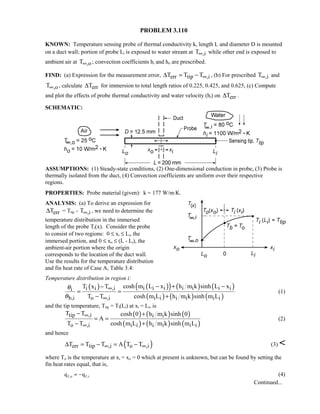 PROBLEM 3.110
KNOWN: Temperature sensing probe of thermal conductivity k, length L and diameter D is mounted
on a duct wall; portion of probe Li is exposed to water stream at ,iT∞ while other end is exposed to
ambient air at ,oT∞ ; convection coefficients hi and ho are prescribed.
FIND: (a) Expression for the measurement error, err tip ,iT T T∞∆ = − , (b) For prescribed ,iT∞ and
,oT∞ , calculate errT∆ for immersion to total length ratios of 0.225, 0.425, and 0.625, (c) Compute
and plot the effects of probe thermal conductivity and water velocity (hi) on errT∆ .
SCHEMATIC:
ASSUMPTIONS: (1) Steady-state conditions, (2) One-dimensional conduction in probe, (3) Probe is
thermally isolated from the duct, (4) Convection coefficients are uniform over their respective
regions.
PROPERTIES: Probe material (given): k = 177 W/m⋅K.
ANALYSIS: (a) To derive an expression for
errT∆ = Ttip - ,iT∞ , we need to determine the
temperature distribution in the immersed
length of the probe Ti(x). Consider the probe
to consist of two regions: 0 ≤ xi ≤ Li, the
immersed portion, and 0 ≤ xo ≤ (L - Li), the
ambient-air portion where the origin
corresponds to the location of the duct wall.
Use the results for the temperature distribution
and fin heat rate of Case A, Table 3.4:
Temperature distribution in region i:
( ) ( )( ) ( ) ( )
( ) ( ) ( )
i i i i i i ii i ,ii
b,i o ,i i i i i i i
cosh m L x h m k sinh L xT x T
T T cosh m L h m k sinh m L
θ
θ
∞
∞
− + −−
= =
− +
(1)
and the tip temperature, Ttip = Ti(Li) at xi = Li, is
( ) ( ) ( )
( ) ( ) ( )
tip ,i i i
o ,i i i i i i i
T T cosh 0 h m k sinh 0
A
T T cosh m L h m k sinh m L
∞
∞
− +
= =
− +
(2)
and hence
( )err tip ,i o ,iT T T A T T∞ ∞∆ = − = − (3) 
where To is the temperature at xi = xo = 0 which at present is unknown, but can be found by setting the
fin heat rates equal, that is,
q qf o f i, , 
 (4)
Continued...
 