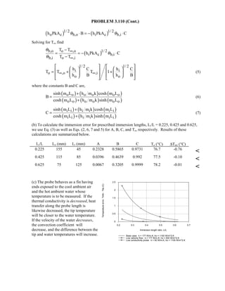 PROBLEM 3.110 (Cont.)
( ) ( )1/ 2 1/ 2
o c b,o i c b,ih PkA B h PkA Cθ θ⋅ = − ⋅
Solving for To, find
( )b,o o ,o 1/ 2
i c b,i
b,i o ,i
T T
h PkA C
T T
θ
θ
θ
∞
∞
−
= = − ⋅
−
1/ 2 1/ 2
i i
o ,o ,i
o o
h C h C
T T T 1
h B h B
∞ ∞
      
   = + +   
         
(5)
where the constants B and C are,
( ) ( ) ( )
( ) ( ) ( )
o o o o o o
o o o o o o
sinh m L h m k cosh m L
B
cosh m L h m k sinh m L
+
=
+
(6)
( ) ( ) ( )
( ) ( ) ( )
i i i i i i
i i i i i i
sinh m L h m k cosh m L
C
cosh m L h m k sinh m L
+
=
+
(7)
(b) To calculate the immersion error for prescribed immersion lengths, Li/L = 0.225, 0.425 and 0.625,
we use Eq. (3) as well as Eqs. (2, 6, 7 and 5) for A, B, C, and To, respectively. Results of these
calculations are summarized below.
Li/L Lo (mm) Li (mm) A B C To (°C) ∆Terr (°C)
0.225 155 45 0.2328 0.5865 0.9731 76.7 -0.76

0.425 115 85 0.0396 0.4639 0.992 77.5 -0.10

0.625 75 125 0.0067 0.3205 0.9999 78.2 -0.01

(c) The probe behaves as a fin having
ends exposed to the cool ambient air
and the hot ambient water whose
temperature is to be measured. If the
thermal conductivity is decreased, heat
transfer along the probe length is
likewise decreased, the tip temperature
will be closer to the water temperature.
If the velocity of the water decreases,
the convection coefficient will
decrease, and the difference between the
tip and water temperatures will increase.
0.2 0.3 0.4 0.5 0.6 0.7
Immersion length ratio, Li/L
0
0.5
1
1.5
2
2.5
Temperatureerror,Tinfo-Ttip(C)
Base case: k = 177 W/m.K; ho = 1100 W/m^2.K
Low velocity flow: k = 177 W/m.K; ho = 500 W/m^2.K
Low conductivity probe: k = 50 W/m.K; ho = 1100 W/m^2.K
 