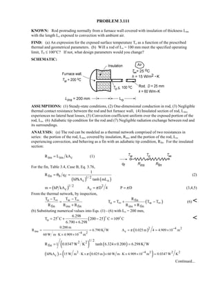PROBLEM 3.111
KNOWN: Rod protruding normally from a furnace wall covered with insulation of thickness Lins
with the length Lo exposed to convection with ambient air.
FIND: (a) An expression for the exposed surface temperature To as a function of the prescribed
thermal and geometrical parameters. (b) Will a rod of Lo = 100 mm meet the specified operating
limit, T0 ≤ 100°C? If not, what design parameters would you change?
SCHEMATIC:
ASSUMPTIONS: (1) Steady-state conditions, (2) One-dimensional conduction in rod, (3) Negligible
thermal contact resistance between the rod and hot furnace wall, (4) Insulated section of rod, Lins,
experiences no lateral heat losses, (5) Convection coefficient uniform over the exposed portion of the
rod, Lo, (6) Adiabatic tip condition for the rod and (7) Negligible radiation exchange between rod and
its surroundings.
ANALYSIS: (a) The rod can be modeled as a thermal network comprised of two resistances in
series: the portion of the rod, Lins, covered by insulation, Rins, and the portion of the rod, Lo,
experiencing convection, and behaving as a fin with an adiabatic tip condition, Rfin. For the insulated
section:
ins ins cR L kA= (1)
For the fin, Table 3.4, Case B, Eq. 3.76,
( ) ( )
fin b f 1/ 2
c o
1
R q
hPkA tanh mL
θ= = (2)
( )1/ 2 2
c cm hP kA A D 4 P Dπ π= = = (3,4,5)
From the thermal network, by inspection,
( )o w fin
o w
fin ins fin ins fin
T T T T R
T T T T
R R R R R
∞ ∞
∞ ∞
− −
= = + −
+ +
(6) 
(b) Substituting numerical values into Eqs. (1) - (6) with Lo = 200 mm,
( )o
6.298
T 25 C 200 25 C 109 C
6.790 6.298
= + − =
+
 

( ) 4 22
ins c4 2
0.200 m
R 6.790 K W A 0.025 m 4 4.909 10 m
60 W m K 4.909 10 m
π
−
−
= = = = ×
⋅ × ×
( ) ( )
1/ 22 2
finR 1 0.0347 W K tanh 6.324 0.200 6.298K W= × =
( ) ( )( )2 4 2 2 2
chPkA 15 W m K 0.025 m 60 W m K 4.909 10 m 0.0347 W Kπ
−
= ⋅ × × ⋅ × × =
Continued...
 